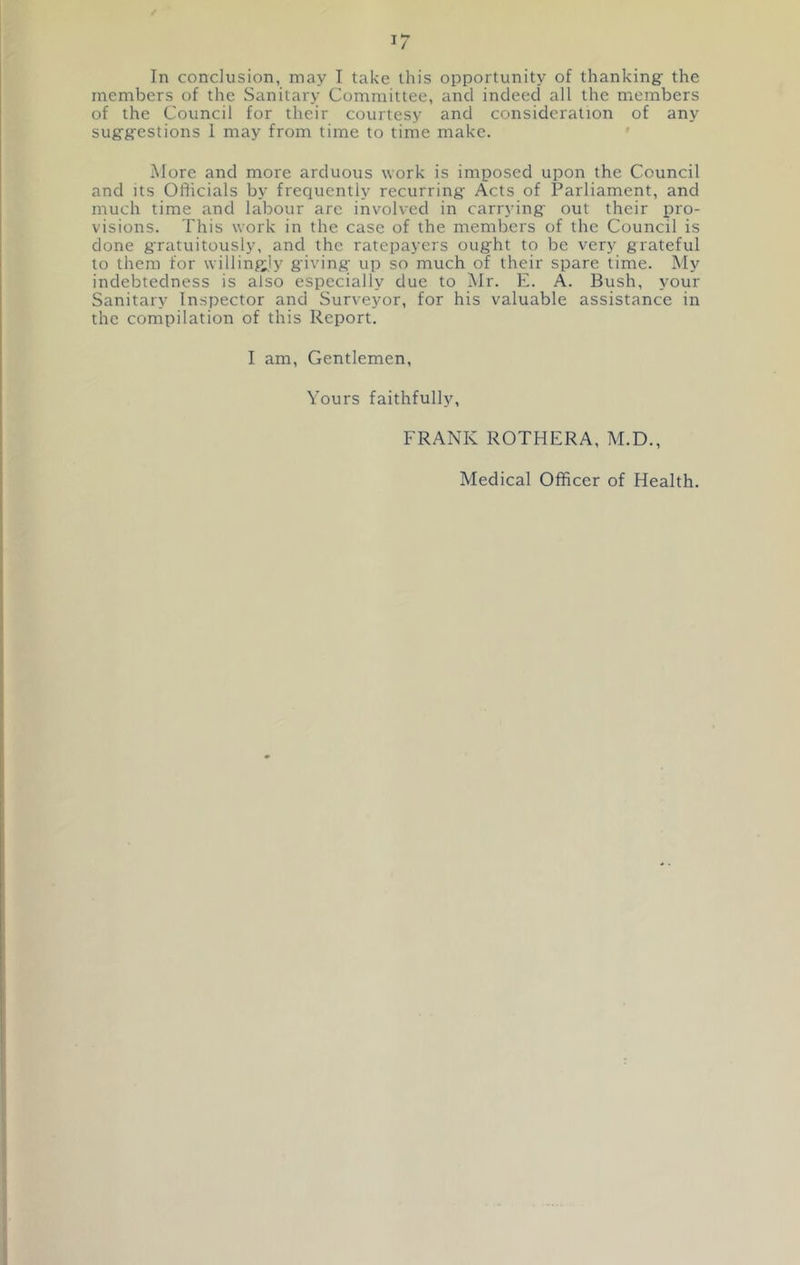 i; In conclusion, may I take this opportunity of thanking the members of the Sanitary Committee, and indeed all the members of the Council for their courtesy and consideration of any suggestions 1 may from time to time make. More and more arduous work is imposed upon the Council and its Officials by frequently recurring Acts of Parliament, and much time and labour are involved in carrying out their pro- visions. This work in the case of the members of the Council is done gratuitously, and the ratepayers ought to be very grateful to them for willingly giving up so much of their spare time. My indebtedness is also especially due to Mr. E. A. Bush, your Sanitary Inspector and Surveyor, for his valuable assistance in the compilation of this Report. I am. Gentlemen, Yours faithfully, FRANK ROTHERA, M.D.,