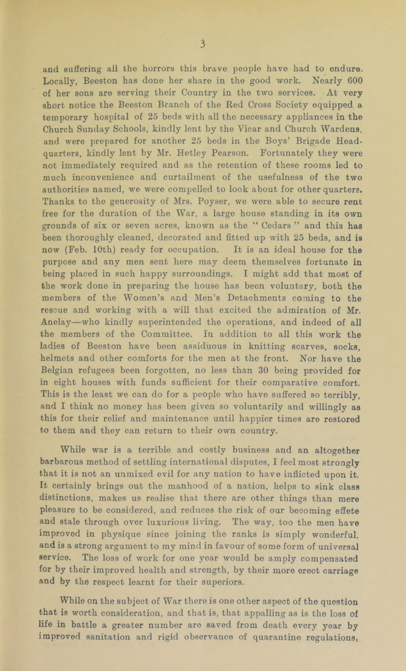 and suffering all the horrors this brave people have had to endure. Locally, Beeston has done her share in the good work. Nearly 600 of her sons are serving their Country in the two services. At very short notice the Beeston Branch of the Red Cross Society equipped a temporary hospital of 25 beds with all the necessary appliances in the Church Sunday Schools, kindly lent by the Vicar and Church Wardens, and were prepared for another 25 beds in the Boys’ Brigade Head- quarters, kindly lent by Mr. Hetley Pearson. Fortunately they were not immediately required and as the retention of these rooms led to much inconvenience and curtailment of the usefulness of the two authorities named, we were compelled to look about for other quarters. Thanks to the generosity of Mrs. Poyser, we were able to secure rent free for the duration of the War. a large house standing in its own grounds of six or seven acres, known as the “ Cedars ” and this has been thoroughly cleaned, decorated and fitted up with 25 beds, and is now (Feb. 10th) ready for occupation. It is an ideal house for the purpose and any men sent here may deem themselves fortunate in being placed in such happy surroundings. I might add that most of the work done in preparing the house has been voluntary, both the members of the Women’s and Men’s Detachments coming to the rescue and working with a will that excited the admiration of Mr. Anelay—who kindly superintended the operations, and indeed of all the members of the Committee. In addition to all this work the ladies of Beeston have been assiduous in knitting scarves, socks, helmets and other comforts for the men at the front. Nor have the Belgian refugees been forgotten, no less than 30 being provided for in eight houses with funds sufficient for their comparative comfort. This is the least we can do for a people who have suffered so terribly, and I think no money has been given so voluntarily and willingly as this for their relief and maintenance until happier times are restored to them and they can return to their own country. While war is a terrible and costly business and an altogether barbarous method of settling international disputes, I feel most strongly that it is not an unmixed evil for any nation to have inflicted upon it. It certainly brings out the manhood of a nation, helps to sink class distinctions, makes us realise that there are other things than mere pleasure to bo considered, and reduces the risk of our becoming effete and stale through over luxurious living. The way, too the men have improved in physique since joining the ranks is simply wonderful, and is a strong argument to my mind in favour of some form of universal service. The loss of work for one year would be amply compensated for by their improved health and strength, by their more erect carriage and by the respect learnt for their superiors. While on the subject of War there is one other aspect of the question that is worth consideration, and that is, that appalling as is the loss of life in battle a greater number are saved from death every year by improved sanitation and rigid observance of quarantine regulations,