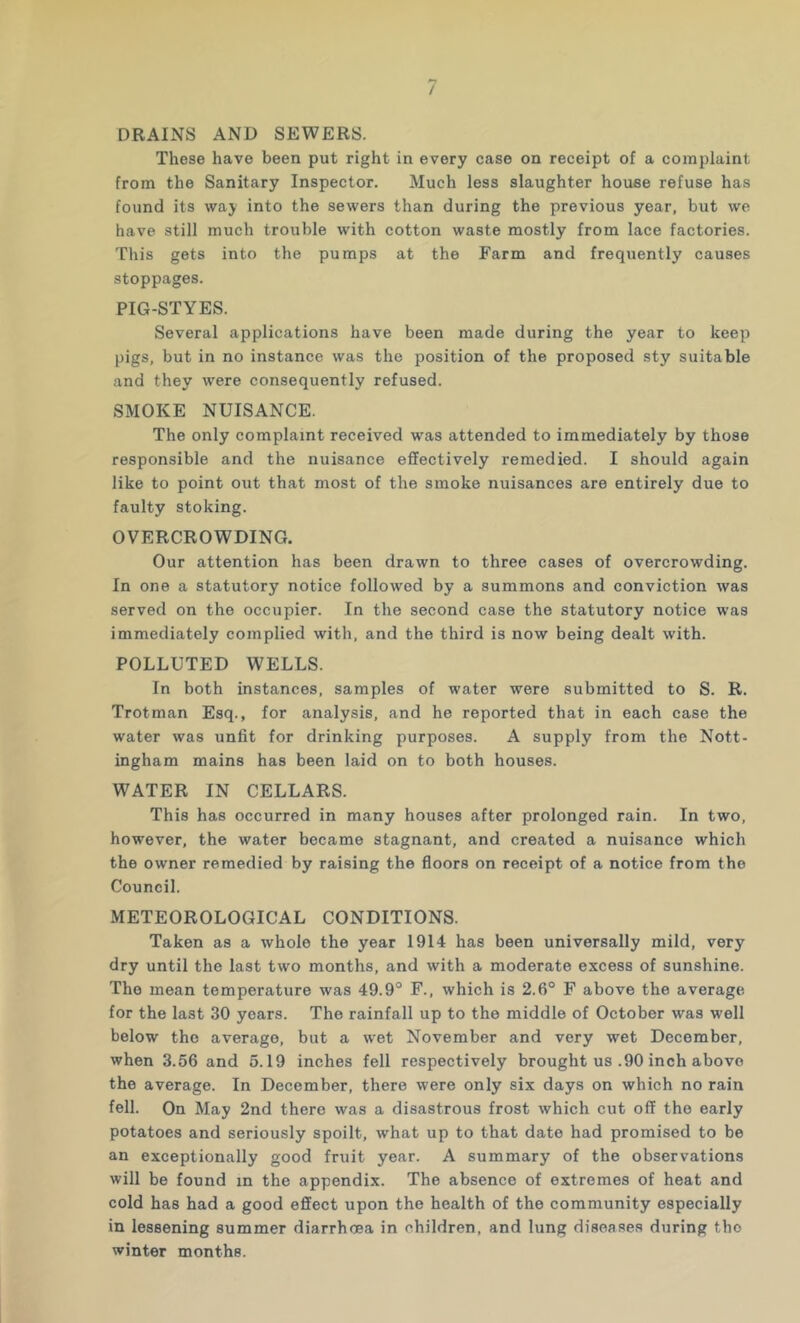 / DRAINS AND SEWERS. These have been put right in every case on receipt of a complaint from the Sanitary Inspector. Much less slaughter house refuse has found its way into the sewers than during the previous year, but we have still much trouble with cotton waste mostly from lace factories. This gets into the pumps at the Farm and frequently causes stoppages. PIG-STYES. Several applications have been made during the year to keep pigs, but in no instance was the position of the proposed sty suitable and they were consequently refused. SMOKE NUISANCE. The only complaint received was attended to immediately by those responsible and the nuisance effectively remedied. I should again like to point out that most of the smoke nuisances are entirely due to faulty stoking. OVERCROWDING, Our attention has been drawn to three cases of overcrowding. In one a statutory notice followed by a summons and conviction was served on the occupier. In the second case the statutory notice was immediately complied with, and the third is now being dealt with. POLLUTED WELLS. In both instances, samples of water were submitted to S. R. Trotman Esq., for analysis, and he reported that in each case the water was unfit for drinking purposes. A supply from the Nott- ingham mains has been laid on to both houses. WATER IN CELLARS. This has occurred in many houses after prolonged rain. In two, however, the water became stagnant, and created a nuisance which the owner remedied by raising the floors on receipt of a notice from the Council. METEOROLOGICAL CONDITIONS. Taken as a whole the year 1914 has been universally mild, very dry until the last two months, and with a moderate excess of sunshine. The mean temperature was 49.9° F., which is 2.6° F above the average for the last 30 years. The rainfall up to the middle of October was well below the average, but a wet November and very wet December, when 3.56 and 5.19 inches fell respectively brought us .90 inch above the average. In December, there were only six days on which no rain fell. On May 2nd there was a disastrous frost which cut off the early potatoes and seriously spoilt, what up to that date had promised to be an exceptionally good fruit year. A summary of the observations will be found in the appendix. The absence of extremes of heat and cold has had a good effect upon the health of the community especially in lessening summer diarrhoea in children, and lung diseases during the winter months.