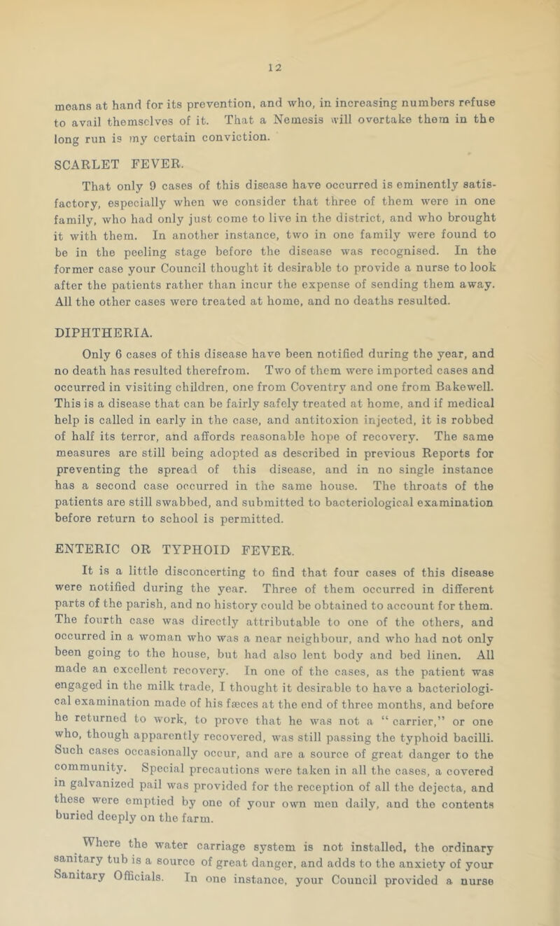 moans at hand for its prevention, and who, in increasing numbers refuse to avail themselves of it. That a Nemesis will overtake them in the long run is my certain conviction. SCARLET FEVER. That only 9 cases of this disease have occurred is eminently satis- factory, especially when we consider that three of them were in one family, who had only just come to live in the district, and who brought it with them. In another instance, two in one family were found to be in the peeling stage before the disease was recognised. In the former case your Council thought it desirable to provide a nurse to look after the patients rather than incur the expense of sending them away. All the other cases were treated at homo, and no deaths resulted. DIPHTHERIA. Only 6 cases of this disease have been notified during the year, and no death has resulted therefrom. Two of them were imported cases and occurred in visiting children, one from Coventry and one from Bakewell. This is a disease that can be fairly safely treated at home, and if medical help is called in early in the case, and antitoxion injected, it is robbed of half its terror, and affords reasonable hope of recovery. The same measures are still being adopted as described in previous Reports for preventing the spread of this disease, and in no single instance has a second case occurred in the same house. The throats of the patients are still swabbed, and submitted to bacteriological examination before return to school is permitted. ENTERIC OR TYPHOID FEVER. It is a little disconcerting to find that four cases of this disease were notified during the year. Three of them occurred in different parts of the parish, and no history could be obtained to account for them. The fourth case was directly attributable to one of the others, and occurred in a woman who was a near neighbour, and who had not only been going to the house, but had also lent body and bed linen. All made an excellent recovery. In one of the cases, as the patient was engaged in the milk trade, I thought it desirable to have a bacteriologi- cal examination made of his faeces at the end of three months, and before he returned to work, to prove that he was not a “ carrier,” or one who, though apparently recovered, was still passing the typhoid bacilli. Such cases occasionally occur, and are a source of great danger to the community. Special precautions were taken in all the cases, a covered in galvanized pail was provided for the reception of all the dejecta, and these were emptied by one of your own men daily, and the contents buried deeply on the farm. Where the water carriage system is not installed, the ordinary sanitary tub is a source of great danger, and adds to the anxiety of your Sanitary Officials. In one instance, your Council provided a nurse