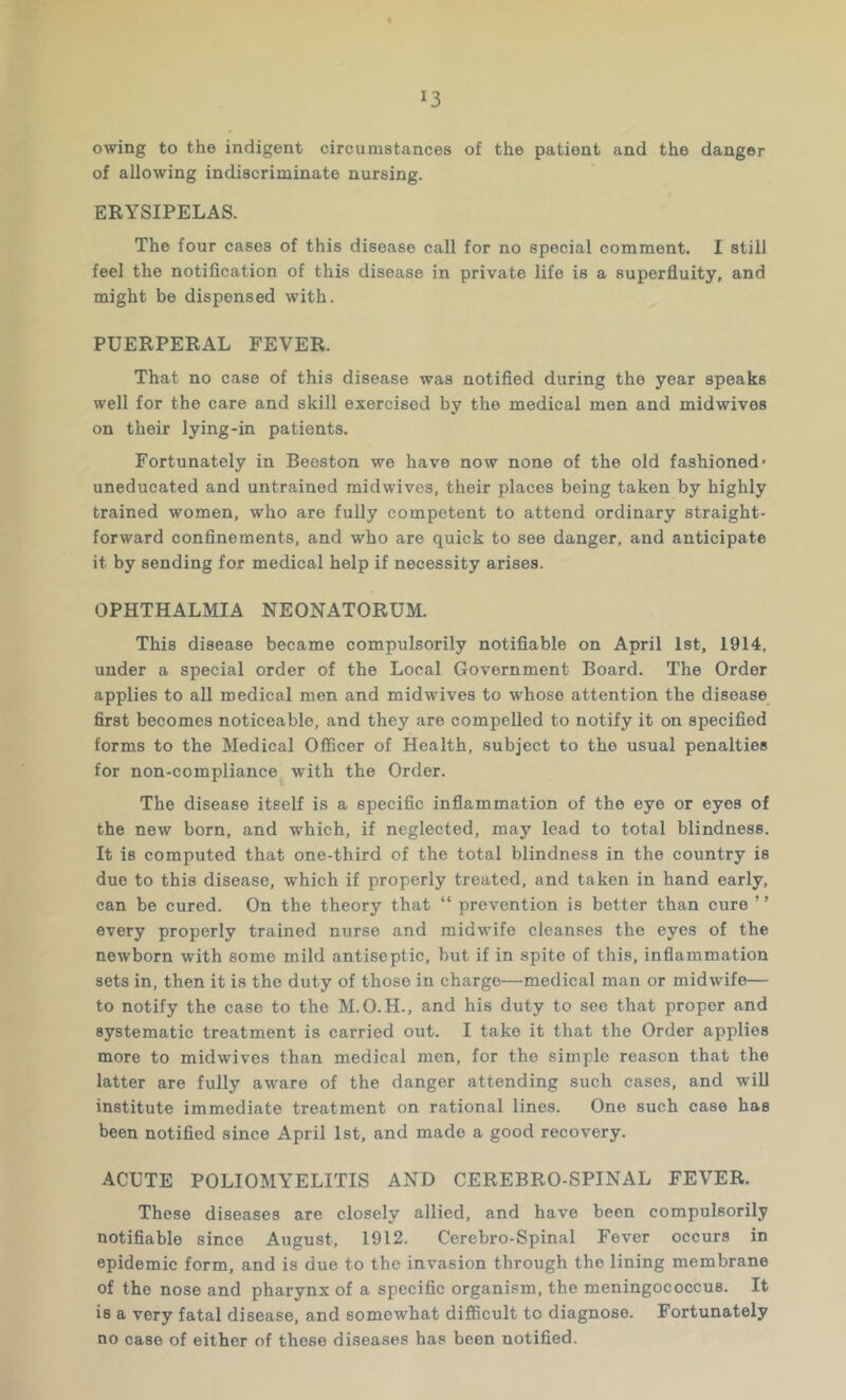 owing to the indigent circumstances of the patient and the danger of allowing indiscriminate nursing. ERYSIPELAS. The four cases of this disease call for no special comment. I still feel the notification of this disease in private life is a superfluity, and might be dispensed with. PUERPERAL FEVER. That no case of this disease was notified during the year speaks well for the care and skill exercised by the medical men and midwives on their lying-in patients. Fortunately in Beeston we have now none of the old fashioned' uneducated and untrained midwives, their places being taken by highly trained women, who are fully competent to attend ordinary straight- forward confinements, and who are quick to see danger, and anticipate it by sending for medical help if necessity arises. OPHTHALMIA NEONATORUM. This disease became compulsorily notifiable on April 1st, 1914, under a special order of the Local Government Board. The Order applies to all medical men and mid wives to whose attention the disease first becomes noticeable, and they are compelled to notify it on specified forms to the Medical Officer of Health, subject to the usual penalties for non-compliance with the Order. The disease itself is a specific inflammation of the eye or eyes of the new born, and which, if neglected, may lead to total blindness. It is computed that one-third of the total blindness in the country is due to this disease, which if properly treated, and taken in hand early, can be cured. On the theory that “ prevention is better than cure ’ ’ every properly trained nurse and midwife cleanses the eyes of the newborn with some mild antiseptic, but if in spite of this, inflammation sets in, then it is the duty of those in charge—medical man or midwife— to notify the case to the M.O.H., and his duty to see that proper and systematic treatment is carried out. I take it that the Order applies more to midwives than medical men, for the simple reason that the latter are fully aware of the danger attending such cases, and will institute immediate treatment on rational lines. One such case has been notified since April 1st, and made a good recovery. ACUTE POLIOMYELITIS AND CEREBRO-SPINAL FEVER. These diseases are closely allied, and have been compulsorily notifiable since August, 1912. Cerebro-Spinal Fever occurs in epidemic form, and is due to the invasion through the lining membrane of the nose and pharynx of a specific organism, the meningococcus. It is a very fatal disease, and somewhat difficult to diagnose. Fortunately no case of either of these diseases has been notified.