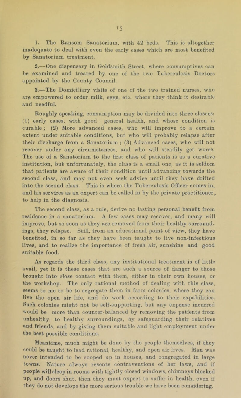 1. The Ransom Sanatorium, with 42 beds. This is altogether inadequate to deal with even the early cases which are most benefited by Sanatorium treatment. 2. —One dispensary in Goldsmith Street, where consumptives can be examined and treated by one of the two Tuberculosis Doctors appointed by the County Council. 3. —The Domiciliary visits of one of the two trained nurses, who are empowered to order milk, eggs, etc. where they think it desirable and needful. Roughly speaking, consumption may be divided into three classes: (1) early cases, with good general health, and whose condition is curable ; (2) More advanced cases, who will improve to a certain extent under suitable conditions, but who will probably relapse after their discharge from a Sanatorium ; (3) Advanced cases, who will not recover under any eircumstances, and who will steadily get worse. The use of a Sanatorium to the first class of patients is as a curative institution, but unfortunately, the class is a small one, as it is seldom that patients are aware of their condition until advancing towards the second class, and may not even seek advice until they have drifted into the second class. This is where the Tuberculosis Officer comes in, and his services as an expert can be called in by the private practitioner, to help in the diagnosis. The second class, as a rule, derive no lasting personal benefit from residence in a sanatorium. A few cases may recover, and many will improve, but so soon as they are removed from their healthy surround- ings, they relapse. Still, from an educational point of view, they have benefited, in so far as they have been taught to live non-infectious lives, and to realize the importance of fresh air, sunshine and good suitable food. As regards the third class, any institutional treatment is of little avail, yet it is these cases that are such a source of danger to those brought into close contact with them, either in their own houses, or the workshop. The only rational method of dealing with this class, seems to me to be to segregate them in farm colonies, where they can live the open air life, and do work according to their capabilities. Such colonies might not be self-supporting, but any expense incurred would be more than counter-balanced by removing the patients from unhealthy, to healthy surroundings, by safeguarding their relatives and friends, and by giving them suitable and light employment under the best possible conditions. Meantime, much might be done by the people themselves, if they could be taught to lead rational, healthy, and open air lives. Man was never intended to be eooped up in houses, and congregated in large towns. Nature always resents contraventions of her laws, and if people will sleep in rooms with tightly closed windows, chimneys blocked up, and doors shut, then they must expeet to suffer in health, even if they do not develops the more serious trouble we have been considering.