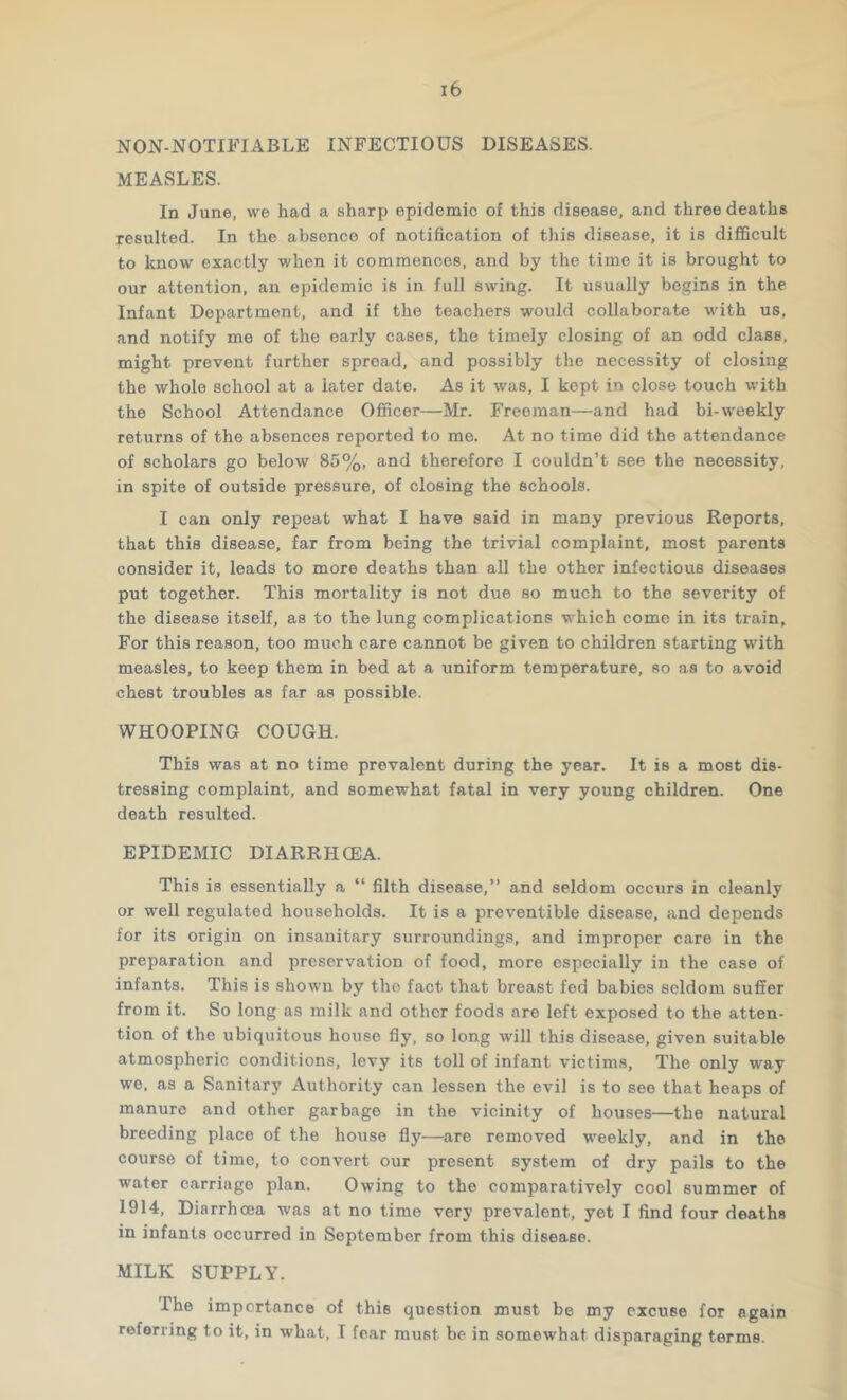 NON-NOTIFIABLE INFECTIOUS DISEASES. MEASLES. In June, we had a sharp epidemic of this disease, and three deaths resulted. In the absence of notification of this disease, it is difficult to know exactly when it commences, and by the time it is brought to our attention, an epidemic is in full swing. It usually begins in the Infant Department, and if the teachers would collaborate with us, and notify me of the early cases, the timely closing of an odd class, might prevent further spread, and possibly the necessity of closing the whole school at a later date. As it was, I kept in close touch with the School Attendance Officer—Mr. Freeman—and had bi-weekly returns of the absences reported to me. At no time did the attendance of scholars go below 85%, and therefore I couldn’t see the necessity, in spite of outside pressure, of closing the schools. I can only repeat what I have said in many previous Reports, that this disease, far from being the trivial complaint, most parents consider it, leads to more deaths than all the other infectious diseases put together. This mortality is not due so much to the severity of the disease itself, as to the lung complications which come in its train. For this reason, too much care cannot be given to children starting with measles, to keep them in bed at a uniform temperature, so as to avoid chest troubles as far as possible. WHOOPING COUGH. This was at no time prevalent during the year. It is a most dis- tressing complaint, and somewhat fatal in very young children. One death resulted. EPIDEMIC DIARRHOEA. This is essentially a “ filth disease,” and seldom occurs in cleanly or well regulated households. It is a preventible disease, and depends for its origin on insanitary surroundings, and improper care in the preparation and preservation of food, more especially in the case of infants. This is shown by the fact that breast fed babies seldom suffer from it. So long as milk and other foods are left exposed to the atten- tion of the ubiquitous house fly, so long will this disease, given suitable atmospheric conditions, levy its toll of infant victims. The only way we. as a Sanitary Authority can lessen the evil is to see that heaps of manure and other garbage in the vicinity of houses—the natural breeding place of the house fly—are removed weekly, and in the course of time, to convert our present system of dry pails to the water carriage plan. Owing to the comparatively cool summer of 1914, Diarrhoea was at no time very prevalent, yet I find four deaths in infants occurred in September from this disease. MILK SUPPLY. The importance of this question must be my excuse for again referring to it, in what, T fear must be in somewhat disparaging terms.