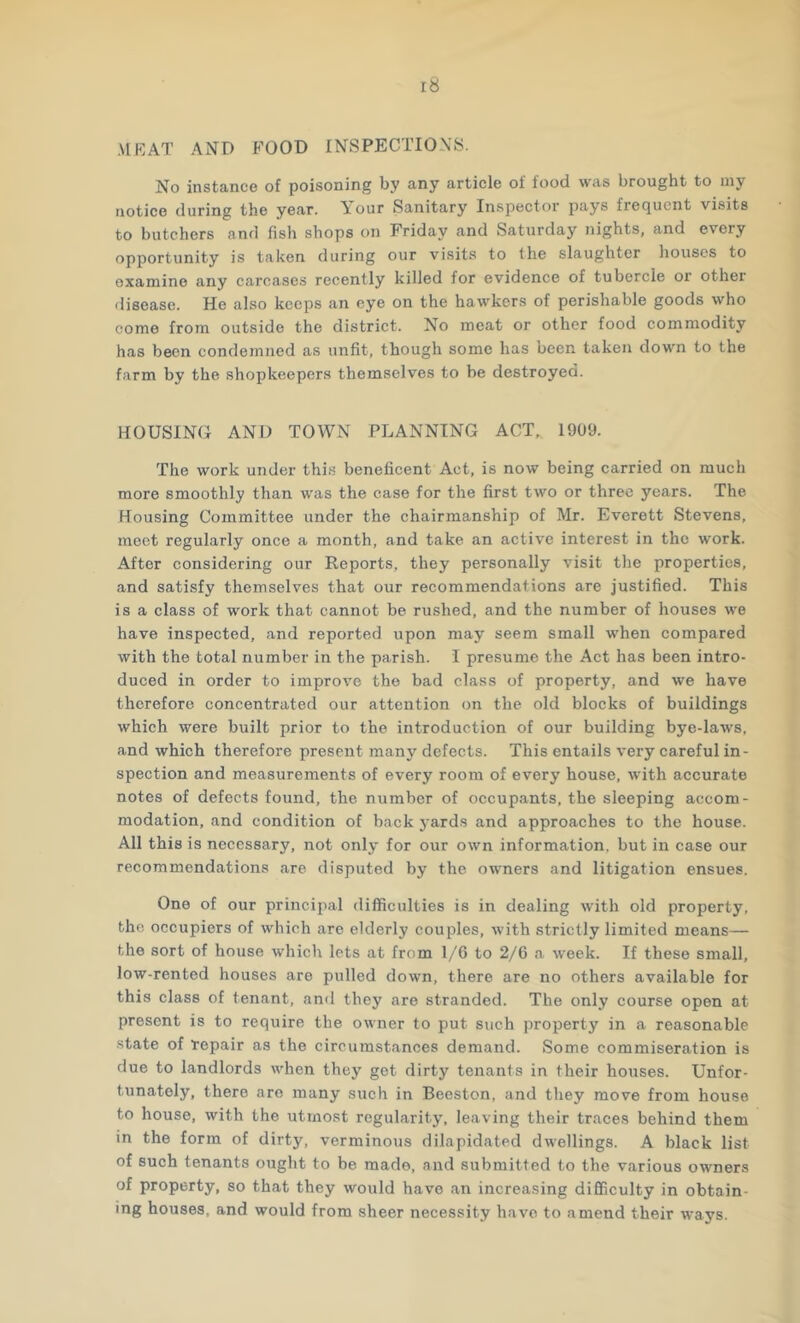 .MRAT AND FOOD INSPECTIONS. No instance of poisoning by any article of food was brought to my notice during the year. A^our Sanitary Inspector pays frequent visits to butchers and fish shops on Friday and Saturday nights, and every opportunity is taken during our visits to the slaughter houses to examine any carcases recently killed for evidence of tubercle or other disease. He also keeps an eye on the hawkers of perishable goods who come from outside the district. No meat or other food commodity has been condemned as unfit, though some has been taken down to the farm by the shopkeepers themselves to be destroyed. HOUSING AND TOWN PLANNING ACT, 1909. The work under this beneficent Act, is now being carried on much more smoothly than was the case for the first two or three years. The Housing Committee under the chairmanship of Mr. Everett Stevens, meet regularly once a month, and take an active interest in the work. After considering our Reports, they personally visit the properties, and satisfy themselves that our recommendations are justified. This is a class of work that cannot be rushed, and the number of houses we have inspected, and reported upon may seem small when compared with the total number in the parish. I presume the Act has been intro- duced in order to improve the bad class of property, and we have therefore concentrated our attention on the old blocks of buildings which were built prior to the introduction of our building bye-laws, and which therefore present many defects. This entails very careful in- spection and measurements of every room of every house, with accurate notes of defects found, the number of occupants, the sleeping accom- modation, and condition of back 5-ards and approaches to the house. All this is necessary, not only for our own information, but in case our recommendations are disputed by the owners and litigation ensues. One of our principal difficulties is in dealing with old property, the occupiers of which are elderly couples, with strictly limited means— the sort of house which lets at from 1/6 to 2/6 a week. If these small, low-rented houses are pulled down, there are no others available for this class of tenant, and they are stranded. The only course open at present is to require the owner to put such property in a reasonable state of repair as the circumstances demand. Some commiseration is due to landlords when they get dirty tenants in their houses. Unfor- tunately, there are many such in Beeston, and they move from house to house, with the utmost regularity, leaving their traces behind them in the form of dirty, verminous dilapidated dwellings. A black list of such tenants ought to be made, and submitted to the various owners of property, so that they would have an increasing difficulty in obtain- ing houses, and would from sheer necessity have to amend their ways.