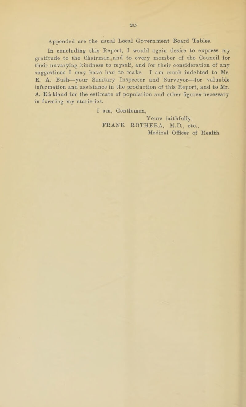 30 Appended are the usual Local Government Board Tables. In concluding this Repoit, I would again desire to express my gratitude to the Chairman,and to every member of the Council for their unvarying kindness to myself, and for their consideration of any suggestions I may have had to make. I am much indebted to Mr. E. A. Bush—your Sanitary Inspector and Surveyor—for valuable information and assistance in the production of this Report, and to Mr. A. Kirkland for the estimate of population and other figures necessary in forming my statistics. I am. Gentlemen, Yours faithfully, FRANK ROTHERA, M.D., etc., Medical Officer of Health
