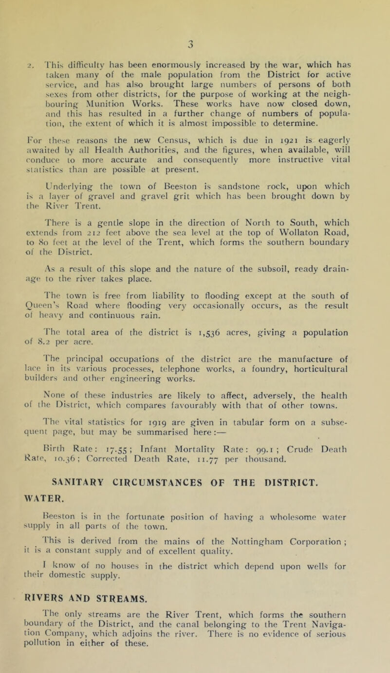 ■2. 'I'his difticulty lias been enormously increased by (he war, which has taken many of the male jx)pulation from the District for active service, and has also brought large numbers of persons of both sexes from other districts, for the purpose of working at the neigh- bouring Munition Works. These works have now closed down, and this has resulted in a further change of numbers of popula- tion, the extent of which it is almost impossible to determine. I'or these reasons the new Census, which is due in 1921 is eagerly tiwaited by all Health Authorities, and the figures, when available, will conduce to more accurate and consequently more instructive vital statistics than are jxissible at present. Underlying the town of Beeston is sandstone rock, upon which is a layer of gravel and gravel grit which has been brought down by the River Trent. There is a gentle slope in the direction of North to South, which extends from 212 feet above the sea level at the top of Wollaton Road, to <So feet at the level of the Trent, which forms the southern boundary of the District. .\s a result of this slope and the nature of the subsoil, ready drain- age to the river takes place. The town is free from liability to flooding except at the south of Oueen's Road where Hooding very occasionally occurs, as the result ol heavy and continuous rain. I'he total area of the district is 1,536 acres, giving a population of S.2 per acre. I'he principal occupations of the district arc the manufacture of lace in its various processes, telephone works, a foundry, horticultural builders and other engineering works. None of those industries are likely to affect, adversely, the health of the District, which compares favourably with that of other towns. The vital statistics for 1919 are given in tabular form on a subse- quent p.'ige, but may be summarised here;— Birth Rate: 17.55; Infant .Mortality Rate: 99.1; Crude Death Rale, 10.36: Corrected Death Rate, 11.77 Pf'*' thousand. SANITARY CIRCUMSTANCES OF THE DISTRICT. WATER. Beeston is in the fortunate position of having a wholesome water supply in all parts of the town. Phis is derived from the mains of the Nottingham Corporation ; it is a constant supply and of excellent quality. I know of no houses in the district which depend upon wells for their domestic supply. RIVERS AND STREAMS. 1 he only streams are the River Trent, which forms the southern boundary of the District, and the canal belonging to the Trent Naviga- tion Company, which adjoins the river. There is no evidence of serious pollution in either of these.