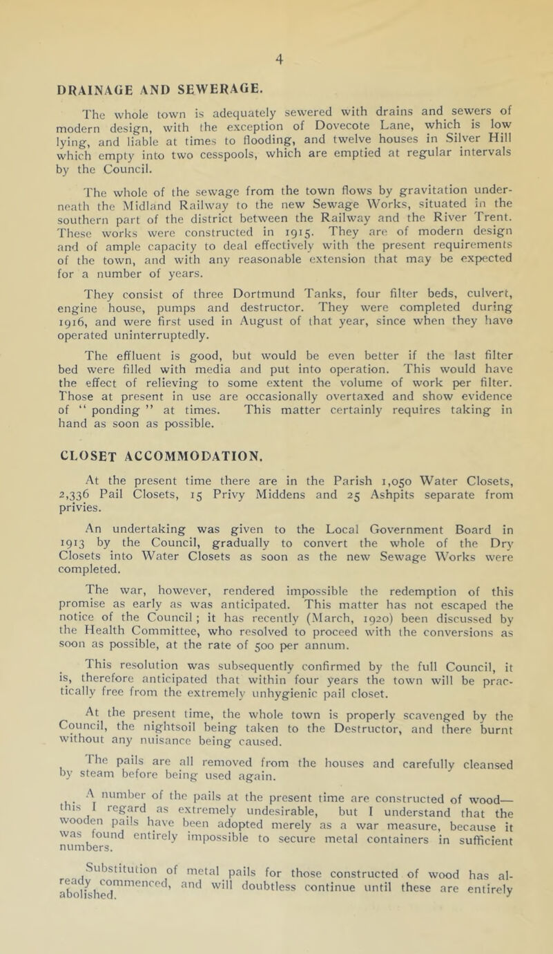 DRAINAGE AND SEWERAGE. The whole town is adequately sewered with drains and sewers of modern design, with the exception of Dovecote Lane, which is low lying, and liable at times to flooding, and twelve houses in Silver Hill which empty into two cesspools, which are emptied at regular intervals by the Council. The whole of the sewage from the town flows by gravitation under- neath the Midland Railway to the new Sewage Works, situated in the southern part of the district between the Railway and the River Trent. These works were constructed in 1915. They are of modern design and of ample capacity to deal effectively with the present requirements of the town, and with any reasonable extension that may be expected for a number of years. They consist of three Dortmund Tanks, four filter beds, culvert, engine house, pumps and destructor. They were completed during 1916, and were first used in August of that year, since when they have operated uninterruptedly. The effluent is good, but would be even better if the last filter bed were filled with media and put into operation. This would have the effect of relieving to some extent the volume of work per filter. Those at present in use are occasionally overtaxed and show evidence of “ ponding ” at times. This matter certainly requires taking in hand as soon as possible. CLOSET ACCOMMODATION. At the present time there are in the Parish 1,050 Water Closets, 2,336 Pail Closets, 15 Privy Middens and 25 Ashpits separate from privies. An undertaking was given to the Local Government Board in 1913 by the Council, gradually to convert the whole of the Dry Closets into Water Closets as soon as the new Sewage Works were completed. The war, however, rendered impossible the redemption of this promise as early as was anticipated. This matter has not escaped the notice of the Council; it has recently (March, 1920) been discussed by the Health Committee, who resolved to proceed with the conversions as soon as possible, at the rate of 500 per annum. This resolution was subsequently confirmed by the full Council, it is, therefore anticipated that within four years the town will be prac- tically free from the extremely unhygienic pail closet. At the present time, the whole town is properly scavenged by the Council, the nightsoil being taken to the Destructor, and there burnt without any nuisance being caused. The pails are all removed from the houses and carefully cleansed by steam before being used again. _ .A number of the pails at the present time are constructed of wood— this 1 regard as extremely undesirable, but I understand that the wooden pails have been adopted merely as a war measure, because it was found entirely impossible to secure metal containers in sufficient Substitution of ready commenced, abolished. metal pails for those constructed of wood and will doubtless continue until these are has al- entirely