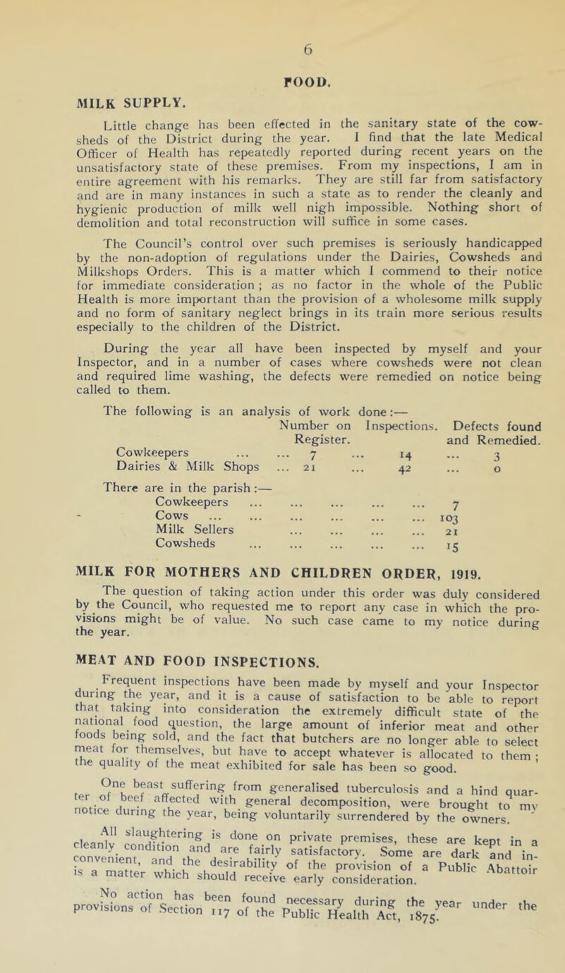 roou. MILK SUPPLY, Little change has been clfected in the sanitary state of the cow- sheds of the District during the year. 1 find that the late Medical Officer of Health has repeatedly reported during recent years on the unsatisfactory state of these premises. From my inspections, I am in entire agreement with his remarks. They are still far from satisfactory and are in many instances in such a state as to render the cleanly and hygienic production of milk well nigh impossible. Nothing short of demolition and total reconstruction will suffice in some cases. The Council’s control over such premises is seriously handicapped by the non-adoption of regulations under the Dairies, Cowsheds and Milkshops Orders. This is a matter which I commend to their notice for immediate consideration ; as no factor in the whole of the Public Health is more important than the provision of a wholesome milk supply and no form of sanitary neglect brings in its train more serious results especially to the children of the District. During the year all have been inspected by myself and your Inspector, and in a number of cases where cowsheds were not clean and required lime washing, the defects were remedied on notice being called to them. The following is an analysis of work done:— Number on Inspections. Defects found Cowkeepers Register. .. 7 14 and Remedied 3 Dairies & Milk Shops .. 21 42 ... 0 There are in the parish :— Cowkeepers • . . ... . 1 . . ... 7 Cows ... ... , , , , , , 103 Milk Sellers ... ... . .. 21 Cowsheds ... .. 15 MILK FOR MOTHERS AND CHILDREN ORDER, 1919. The question of taking action under this order was duly considered by the Council, who requested me to report any case in which the pro- visions might be of value. No such case came to my notice during the year. ^ MEAT AND FOOD INSPECTIONS. ^ Frequent inspections have been made by myself and your Inspector during the year, and it is a cause of satisfaction to be able to report that taking into consideration the extremely difficult state of the national food question, the large amount of inferior meat and other loods being sold, and the fact that butchers are no longer able to select rneat for themselves, but have to accept whatever is allocated to them • the quality of the meat e.xhibited for sale has been so good. ' ^ K from generalised tuberculosis and a hind quar- nntv ^ affected with general decomposition, were brought to mv notice during the year, being voluntarily surrendered by the owners. slaughtering is done on private premises, these are kept in a cleanly condition and are fairly satisfactory. .Some are d^kTnd in isTSlV whic^sh^uirrSela^^^^ ^