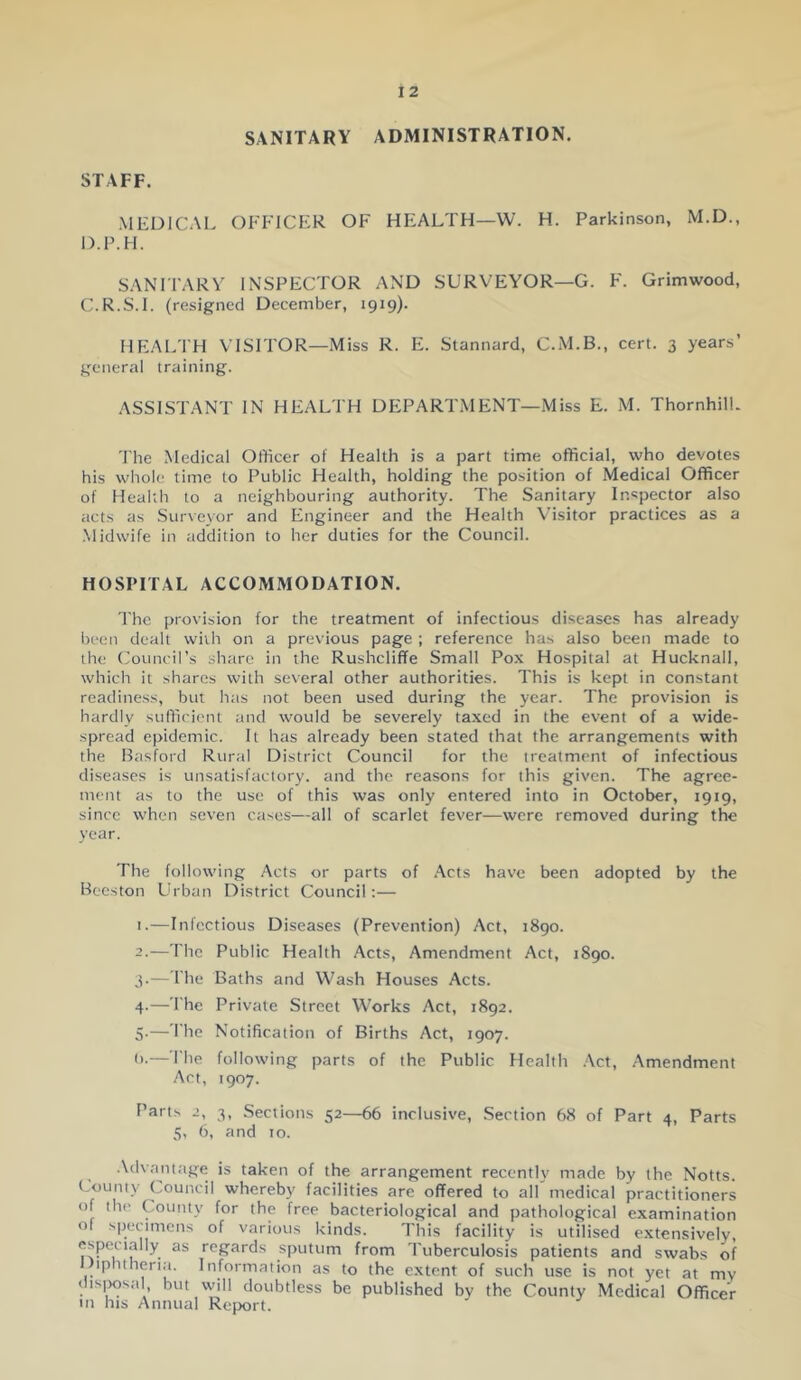 SANITARY ADMINISTRATION. STAFF. MEDICAL OFFICER OF HEALTH—W. H. Parkinson, M.D., D.P.H. SANn'ARY INSPECTOR AND SURVEYOR—G. F. Grimwood, C.R.S.I. (resigned December, 1919). HEALTH VISITOR—Miss R. E. Stannard, C.M.B., cert. 3 years’ general training. ASSISTANT IN HEALTH DEPARTMENT—Miss E. M. ThornhilL 'The Medical Officer of Health is a part time official, who devotes his whole time to Public Health, holding the position of Medical Officer of Health to a neighbouring authority. The Sanitary Inspector also acts as Surveyor and Engineer and the Health Visitor practices as a Midwife in addition to her duties for the Council. HOSPITAL ACCOMMODATION. d'ho provision for the treatment of infectious diseases has already been dealt with on a previous page ; reference has also been made to the ('ouncil’s shtire in the Rushcliffe Small Pox Hospital at Hucknall, which it shares with several other authorities. This is kept in constant readiness, but has not been used during the year. The provision is hardly sufficient and would be severely taxed in the event of a wide- spread epidemic. It has already been stated that the arrangements with the Basford Rural District Council for the treatment of infectious diseases is unsatisfactory, and the reasons for this given. The agree- ment as to the use of this was only entered into in October, 1919, since when seven cases—all of scarlet fever—were removed during the year. The following Acts or parts of Acts have been adopted by the Beeston Urban District Council:— 1. —Infectious Diseases (Prevention) Act, 1890. 2. —'The Public Health Acts, Amendment Act, 1890. 3. — The Baths and Wash Houses Acts. 4- —The Private Street Works Act, 1892. 5- —I lie Notification of Births Act, 1907. ().—'The following parts of the Public Health .Act, Amendment Act, 1907. Parts 2, 3, Sections 52—66 inclusive, Section 68 of Part 4, Parts 5, 6, and 10. .\dv.aniage is taken of the arrangement recently made by the Notts. County Council whereby facilities are offered to all medical practitioners of the County for the free bacteriological and pathological examination of sjiecimens of various kinds. This facility is utilised e.xtensively, especially as regards sputum from 'Tuberculosis patients and swabs of iphtheria. Information as to the extent of such use is not yet at my dis|>osal but will doubtless be published by the County Medical Officer m his Annual Report.