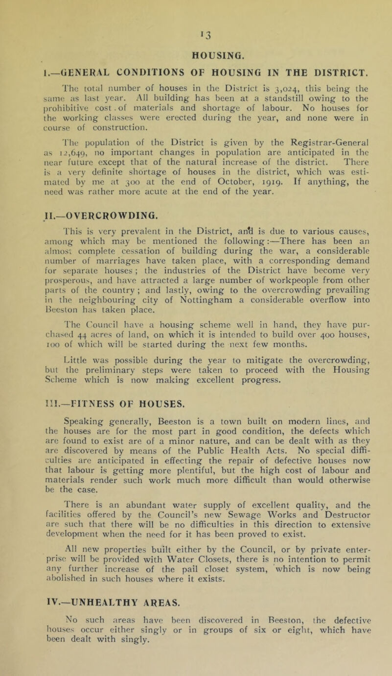 HOUSING. I.—GENERAL CONDITIONS OF HOUSING IN THE DISTRICT. The total number of houses in the District is 3,024, this being the sitme its last year. .All building has been at a standstill owing to the prohibitive cost . of materials and shortage of labour. No houses for the working cl.asses were erected during the year, and none were in course of construction. The populalioti of the District is given by the Registrar-General as 12,649, 'lo imjxirtant changes in jxtpulation are anticipated in the near future except that of the natural increase of the district. There is ;i very definite shortage of houses in the district, which was esti- mated by me ;it 300 at the end of October, 1919. If anything, the need was rather more acute at the end of the year. ,11.—OVERCROWDING. This is very prevalent in the District, an*d is due to various causes, among which may be mentioned the following:—There has been an almosi complete cessation of building during the war, a considerable number of marriages have taken place, with a corresponding demand for separate houses; the industries of the District have become very prospcrou>, and have attracted a large number of workpeople from other parts of the country ; and lastly, owing to the overcrowding prevailing in the neighbouring city of Nottingham a considerable overflow into Beeston has taken place. The (ouncil have a housing scheme well in hand, they have pur- ch.ased 44 acres of land, on which it is intended to build over 400 houses, too of which will be started during the next few months. Little was possible during the year to mitigate the overcrowding, but the preliminary steps were taken to proceed with the Housing Scheme which is now making excellent progress. III. —FITNESS OF HOUSES. Speaking generally, Beeston is a town built on modern lines, and the houses are for the most part in good condition, the defects which are found to exist are of a minor nature, and can be dealt with as they are discovered by means of the Public Health Acts. No special diffi- culties are anticipated in effecting the repair of defective houses now that labour is getting more plentiful, but the high cost of labour and materials render such work much more difficult than would otherwise be the case. There is an abundant water supply of excellent quality, and the facilities offered by the Council’s new Sewage Works and Destructor are such that there will be no difficulties in this direction to extensive development when the need for it has been proved to exist. .All new properties built either by the Council, or by private enter- prise will be provided with Water Closets, there is no intention to permit any further increase of the pail closet system, which is now being abolished in such houses where it exists. IV. —UNHEALTHY AREAS. No such .areas have been discov'ered in Beeston, the defective houses occur either singly or in groups of six or eight, which have been dealt with singly.