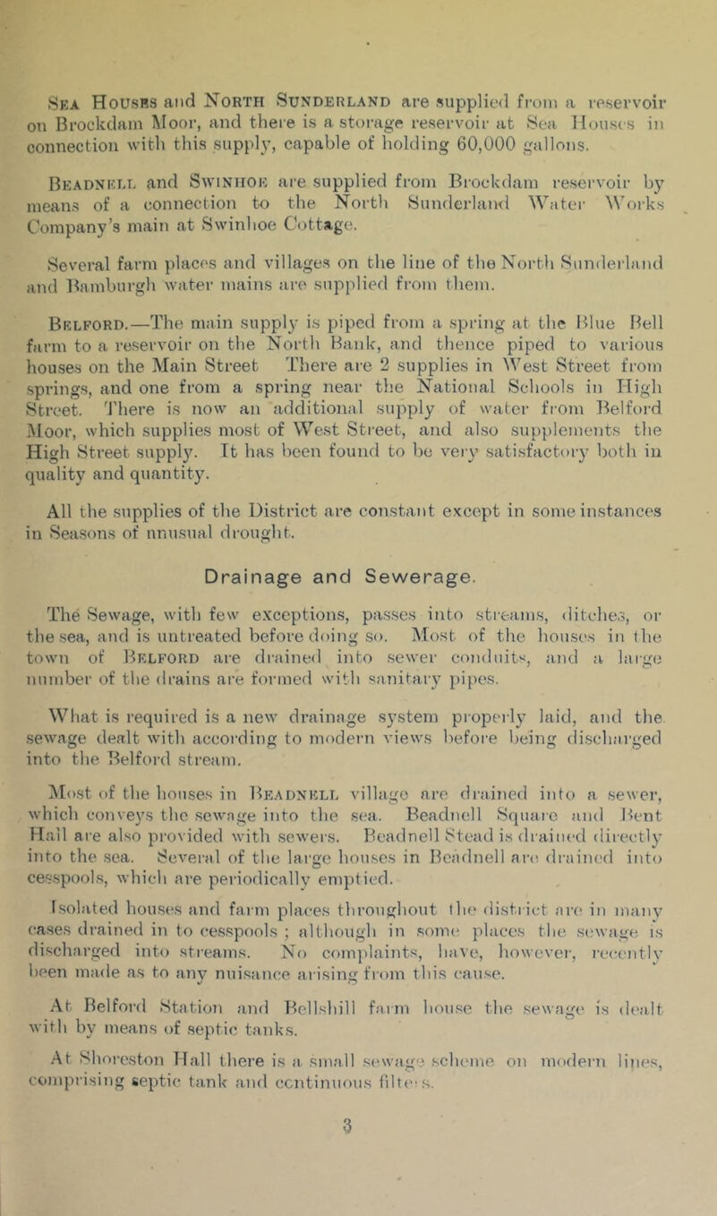 Sea Houses and North Sunderland are supplied from a reservoir on Brockdam Moor, and there is a storage reservoir at Sea Houses in connection with this supply, capable of holding 60,000 gallons. Beadnell and Swinhoe are supplied from Brockdam reservoir by means of a connection to the North Sunderlaml Water Works Company’s main at Swinhoe Cottage. Several farm places and villages on the line of theNortli Siimlerland and Bamburgh water mains are supplied fi'om them. Bedford.—The main supply is piped from a .spring at the lilue Hell farm to a reservoir on the North Bank, and tlience piped to various houses on the Main Street There are 2 supplies in West Street from .springs, and one from a spring near the National Schools in High Street. ’J'here is now an additional supply of water from Belford Moor, which supplies most of West Street, and also supplements the High Street supply. It has been found to be vei-y satisfactory both in quality and quantity. All the supplies of the District are constant except in some instances in Sea.sons of unusual drought. Drainage and Sewerage. The Sewage, with few exceptions, pa.s.ses into stream.s, ditches, or the .sea, and is untreated before doing so. Most of the houses in the town of Bedford are drained into .sewer conduit^, and a large number of the drains are formed with sanitary pipes. What is required is a new drainage system propei ly laid, and the .sewage dealt with accoi'ding to modern A’iews before being di.scharged into the Belford stream. IMost of the houses in Beadnkld village are drained into a .sewer, which cojiveys the sewage into the .sea. Beadnell Square and Bent Hall are also provided with sewers. Beadnell Stead i.s drained directly iiito the sea. Several of the lai’ge hou.ses in Beadnell arci draiiu'd into ces.spools, which are periodically emptied. Isolated houses and farm places throughout the district are in manv cases drained in to cesspools ; although in .some places the .sewage is di.scharged into streams. No com]daints, have, however, recentlv been made as to anv nui.sance arising from this cause. At Belford Station and Bellshill farm hon.se the sewage i.s dealt with by means of septic tanks. At Shoreston Hall there i.s a small sewage, sclu'ine on modern lines, comprising septic tank and ccntiniious filteis.