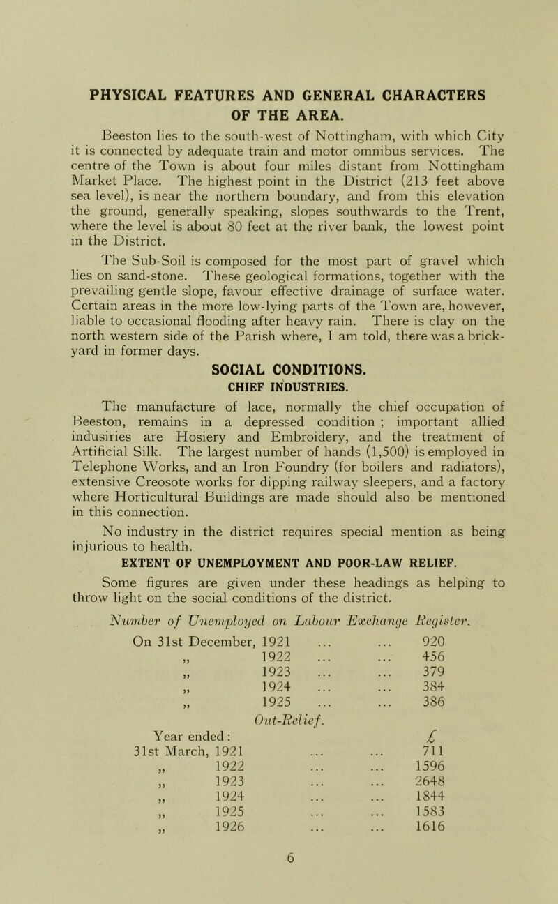 PHYSICAL FEATURES AND GENERAL CHARACTERS OF THE AREA. Beeston lies to the south-west of Nottingham, with which City it is connected by adequate train and motor omnibus services. The centre of the Town is about four miles distant from Nottingham Market Place, The highest point in the District (213 feet above sea level), is near the northern boundary, and from this elevation the ground, generally speaking, slopes southwards to the Trent, where the level is about 80 feet at the river bank, the lowest point in the District. The Sub-Soil is composed for the most part of gravel which lies on sand-stone. These geological formations, together with the prevailing gentle slope, favour effective drainage of surface water. Certain areas in the more low-lying parts of the Town are, however, liable to occasional flooding after heavy rain. There is clay on the north western side of the Parish where, I am told, there was a brick- yard in former days. SOCIAL CONDITIONS. CHIEF INDUSTRIES. The manufacture of lace, normally the chief occupation of Beeston, remains in a depressed condition ; important allied indusiries are Hosiery and Embroidery, and the treatment of Artificial Silk. The largest number of hands (1,500) is employed in Telephone Works, and an Iron Foundry (for boilers and radiators), extensive Creosote works for dipping railway sleepers, and a factory where Horticultural Buildings are made should also be mentioned in this connection. No industry in the district requires special mention as being injurious to health. EXTENT OF UNEMPLOYMENT AND POOR-LAW RELIEF. Some figures are given under these headings as helping to throw light on the social conditions of the district. Niimher of Uneviployed on Labour E'xchange Register. On 31st December 1921 920 > J 1922 456 J> 1923 379 )> 1924 384 5) 1925 Out-ReUef. 386 Year ended : £ 31st March, 1921 711 „ 1922 1596 „ 1923 2648 „ 1924 1844 „ 1925 1583 „ 1926 1616