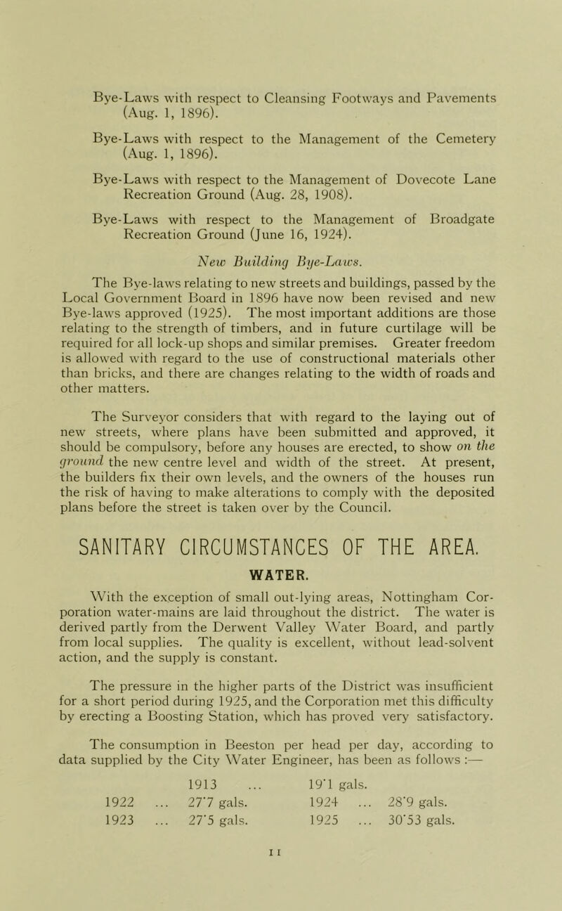 Bye-Laws with respect to Cleansing Footways and Pavements (Aug. 1, 1896). Bye-Laws with respect to the Management of the Cemetery (Aug. 1, 1896). Bye-Laws with respect to the Management of Dovecote Lane Recreation Ground (Aug. 28, 1908). Bye-Laws with respect to the Management of Broadgate Recreation Ground (June 16, 1924). New Building Bye-Laws. The Bye-laws relating to new streets and buildings, passed by the Local Government Board in 1896 have now been revised and new Bye-laws approved (1925). The most important additions are those relating to the strength of timbers, and in future curtilage will be required for all lock-up shops and similar premises. Greater freedom is allowed with regard to the use of constructional materials other than bricks, and there are changes relating to the width of roads and other matters. The Surveyor considers that with regard to the laying out of new streets, where plans have been submitted and approved, it should be compulsory, before any houses are erected, to show on the ground the new centre level and width of the street. At present, the builders fix their own levels, and the owners of the houses run the risk of having to make alterations to comply with the deposited plans before the street is taken over by the Council. SANITARY CIRCUMSTANCES OF THE AREA. WATER. With the exception of small out-lying areas, Nottingham Cor- poration water-mains are laid throughout the district. The water is derived partly from the Derwent Valley Water Board, and partly from local supplies. The quality is excellent, without lead-solvent action, and the supply is constant. The pressure in the higher parts of the District was insufficient for a short period during 1925, and the Corporation met this difficulty by erecting a Boosting Station, which has proved very satisfactory. The consumption in Beeston per head per day, according to data supplied by the City Water Engineer, has been as follows :— 1922 ... 277 gals. 1923 ... 27'5 gals. 1913 19T gals. 1924 ... 28'9 gals. 1925 ... 30'53 gals.