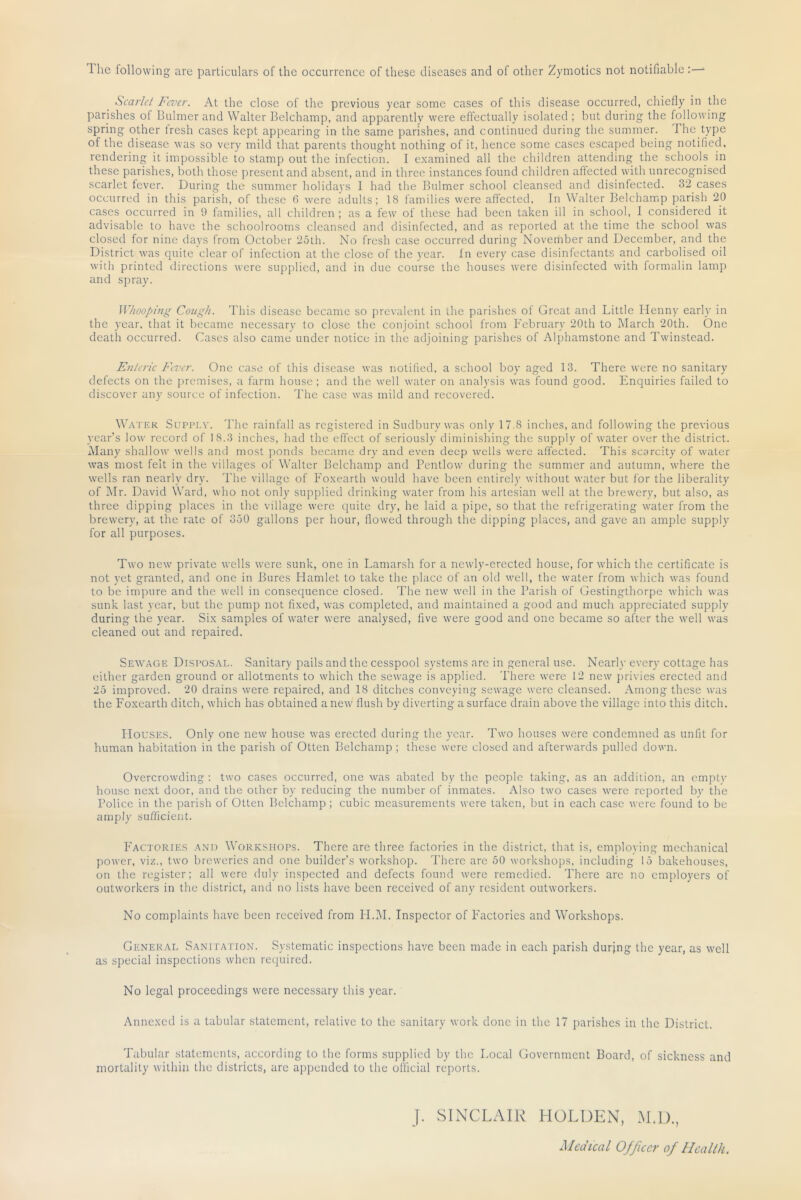 The following are particulars of the occurrence of these diseases and of other Zymotics not notifiable ;—^ Scarlet Fever. At the close of the previous year some cases of this disease occurred, chiefly in the parishes of Buhner and Walter Belchamp, and apparently were effectually isolated ; but during the following spring other iresh cases kept appearing in the same parishes, and continued during the summer. The type of the disease was so very mild that parents thought nothing of it, hence some cases escaped being notified, rendering it impossible to stamp out the infection. I examined all the children attending the schools in these parishes, both those present and absent, and in three instances found children affected with unrecognised scarlet fever. During the summer holidays I had the Bulmer school cleansed and disinfected. 32 cases occurred in this parish, of these 6 were adults; 18 families were affected. In Walter Belchamp parish 20 cases occurred in 9 families, all children ; as a few of these had been taken ill in school, 1 considered it advisable to have the schoolrooms cleansed and disinfected, and as reported at the time the school was closed for nine days from October 25th. No fresh case occurred during November and December, and the District was quite clear of infection at the close of the j'car. In every case disinfectants and carbolised oil with printed tlirections were supplied, and in due course the houses were disinfected with formalin lamp and spray. Whooping Cough. This disease became so prevalent in the parishes of Great and Little Henny early in the year, that it became necessary to close the conjoint school from Februtiry 20th to March 20th. One death occurred. Cases also came under notice in the atljoining parishes of Alphamstone and Twinstead. Enteric luver. One case of this disease was notifled, a school boy aged 13. There were no sanitary defects on the premises, a farm house ; and the well water on analysis was found good. Enquiries failed to discover any source of infection. The case was mild and recovered. Water Supply. The rainfall as registered in Sudbury was only 17.8 inches, and following the previous year’s low record of 18.3 inches, had the effect of seriously diminishing the supply of water over the district. Alany shallow' wells anti most jronds became dry and even deep w’clls were affected. This scarcity of water was most felt in the villages of Walter Belchamp and Pentlow during the summer and autumn, where the wells ran nearly dry. d'he village of Foxearth would have been entirely without water but for the liberality of Mr. David Ward, who not only supplietl drinking water from his artesian well at the brew-ery, but also, as three dipping places in the village were t[uite dry, he laid a pipe, so that the refrigerating water from the brewery, at the rate of 350 gallons per hour, flowed through the dipping places, and gave an ample supply for all purposes. Two new’ private wells were sunk, one in Lamarsh for a newdy-erected house, for wdiich the certificate is not yet granted, and one in Bures Hamlet to take the place of an old wmll, the water from which was found to be impure and the well in consequence closed. The new w'ell in the Parish of Gestingthorpe wdiich w'as sunk last year, but the pump not fixed, was completed, and maintained a good and much appreciated supply during the year. Six samples of w’ater were analysed, five w’ere good and one became so after the well w'as cleaned out and repaired. Sewage Disposal. Sanitary pails and the cesspool systems are in general use. Nearly every cottage has either garden ground or allotments to which the sewage is applied. There were 12 new privies erected and 25 improved. 20 drains were repaired, and 18 ditches conveying sew'age were cleansed. Among these was the Foxearth ditch, wdiich has obtained anew flush by diverting a surface drain above the village into this ditch. Houses. Only one new house w’as erected during the year. Tw’o houses were condemned as unfit for human habitation in the parish of Otten Belchamp ; these were closed and afterw’ards pulled down. Overcrowding : two cases occurred, one \v^.s abated by the people taking, as an addition, an empty house next door, and the other by reducing the number of inmates. Also tw'o cases w’ere reported by the Police in the parish of Otten Belchamp ; cubic measurements were taken, but in each case were found to be amply sufficient. Factories and Workshops. There are three factories in the district, that is, employing mechanical power, viz., two breweries and one builder’s workshop. There are 50 workshops, including 15 bakehouses, on the register; all were duly inspected and defects found w'cre remedied. There are no employers of outw'orkers in the district, and no lists have been received of any resident outworkers. No complaints have been received from H.AI. Inspector of Factories and Workshops. General Sanitation. Systematic inspections have been made in each parish durjng the year, as well as special inspections when required. No legal proceedings were necessary this year. Annexed is a tabular statement, relative to the sanitary work done in the 17 parishes in the District. Tabular statements, according to the forms supplied by the Local Government Board, of sickness and mortality within the districts, arc appended to the official reports. j. SINCLAIR HOLDEN, M.I)., Medical Officer of Health.