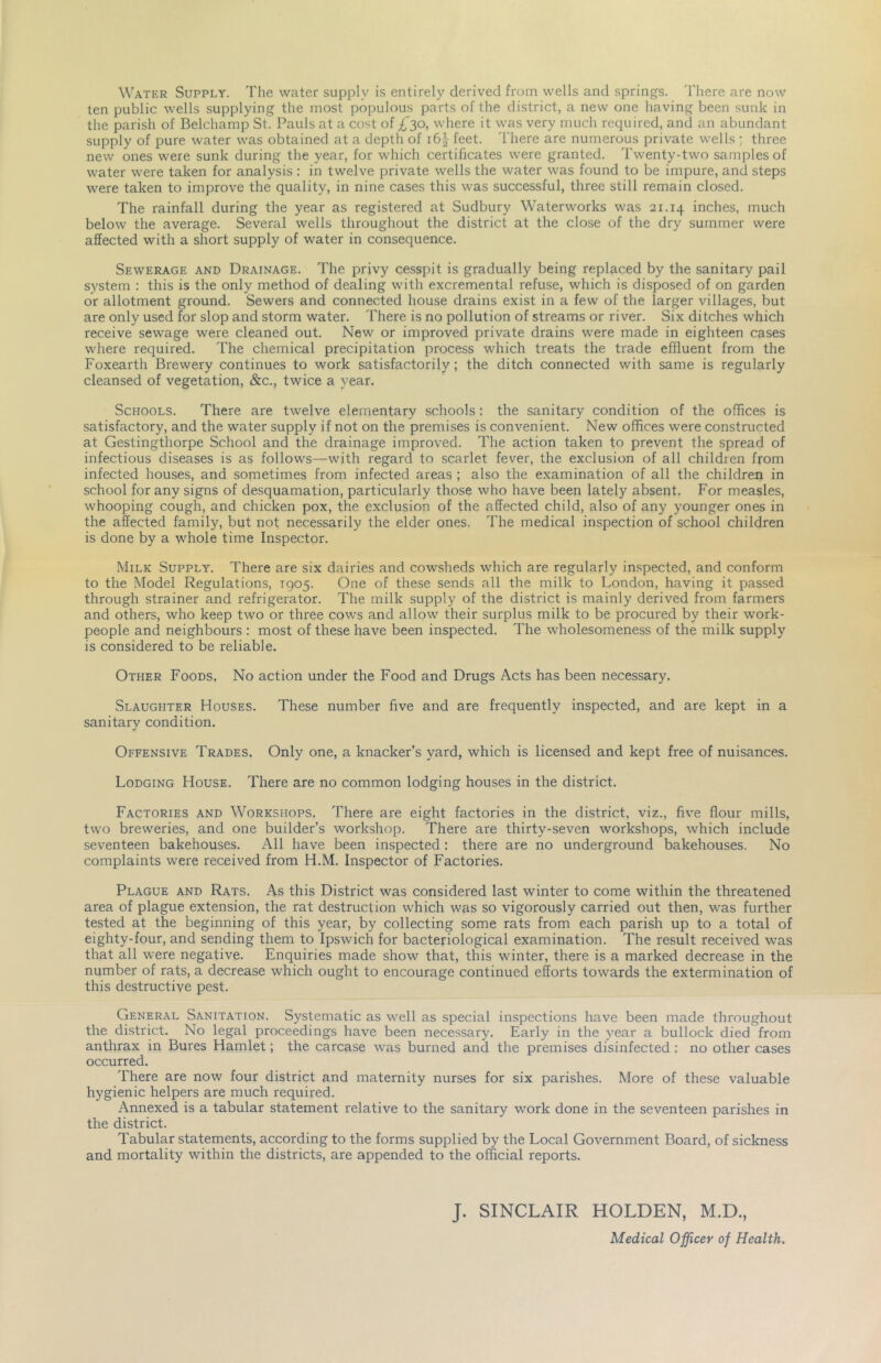 Water Supply. The water supply is entirely derived from wells and springs. There are now ten public wells supplying the most populous parts of the district, a new one having been sunk in the parish of Belchamp St. Pauls at a cost of £^o, where it was very much required, and an abundant supply of pure water was obtained at a depth of 163- feet. There are numerous private wells ; three new ones were sunk during the year, for which certificates were granted. Twenty-two samples of water were taken for analysis : in twelve private wells the water was found to be impure, and steps were taken to improve the quality, in nine cases this was successful, three still remain closed. The rainfall during the year as registered at Sudbury Waterworks was 21.14 inches, much below the average. Several wells throughout the district at the close of the dry summer were affected with a short supply of water in consequence. Sewerage and Drainage. The privy cesspit is gradually being replaced by the sanitary pail system : this is the only method of dealing with excremental refuse, which is disposed of on garden or allotment ground. Sewers and connected house drains exist in a few of the larger villages, but are only used for slop and storm water. There is no pollution of streams or river. Six ditches which receive sewage were cleaned out. New or improved private drains were made in eighteen cases wliere required. The chemical precipitation process which treats the trade effluent from the Foxearth Brewery continues to work satisfactorily; the ditch connected with same is regularly cleansed of vegetation, &c., twice a year. Schools. There are twelve elementary schools: the sanitary condition of the offices is satisfactory, and the water supply if not on the premises is convenient. New offices were constructed at Gestingthorpe School and the drainage improved. The action taken to prevent the spread of infectious diseases is as follows—with regard to scarlet fever, the exclusion of all children from infected houses, and sometimes from infected areas ; also the examination of all the children in school for any signs of desquamation, particularly those who have been lately absent. For measles, whooping cough, and chicken pox, the exclusion of the affected child, also of any younger ones in the affected family, but not necessarily the elder ones. The medical inspection of school children is done by a whole time Inspector. Milk Supply. There are six dairies and cowsheds which are regularly inspected, and conform to the Model Regulations, 1905. One of these sends all the milk to London, having it passed through strainer and refrigerator. The milk supply of the district is mainly derived from farmers and others, who keep two or three cows and allow their surplus milk to be procured by their work- people and neighbours : most of these have been inspected. The wholesomeness of the milk supply is considered to be reliable. Other Foods. No action under the Food and Drugs Acts has been necessary. Slaughter Houses. These number five and are frequently inspected, and are kept in a sanitary condition. Offensive Trades. Only one, a knacker’s yard, which is licensed and kept free of nuisances. Lodging House. There are no common lodging houses in the district. Factories and Workshops. There are eight factories in the district, viz., five flour mills, two breweries, and one builder’s workshop. There are thirty-seven workshops, which include seventeen bakehouses. All have been inspected: there are no underground bakehouses. No complaints were received from H.M. Inspector of Factories. Plague and Rats. As this District was considered last winter to come within the threatened area of plague extension, the rat destruction which was so vigorously carried out then, was further tested at the beginning of this year, by collecting some rats from each parish up to a total of eighty-four, and sending them to Ipswich for bacteriological examination. The result received was that all were negative. Enquiries made show that, this winter, there is a marked decrease in the number of rats, a decrease which ought to encourage continued efforts towards the extermination of this destructive pest. General Sanitation. Systematic as well as special inspections have been made throughout the district. No legal proceedings have been necessary. Early in the year a bullock died from anthrax in Bures Hamlet; the carcase was burned and the premises disinfected : no other cases occurred. There are now four district and maternity nurses for six parishes. More of these valuable hygienic helpers are much required. Annexed is a tabular statement relative to the sanitary work done in the seventeen parishes in the district. Tabular statements, according to the forms supplied by the Local Government Board, of sickness and mortality within the districts, are appended to the official reports. J. SINCLAIR HOLDEN, M.D., Medical Officer of Health.