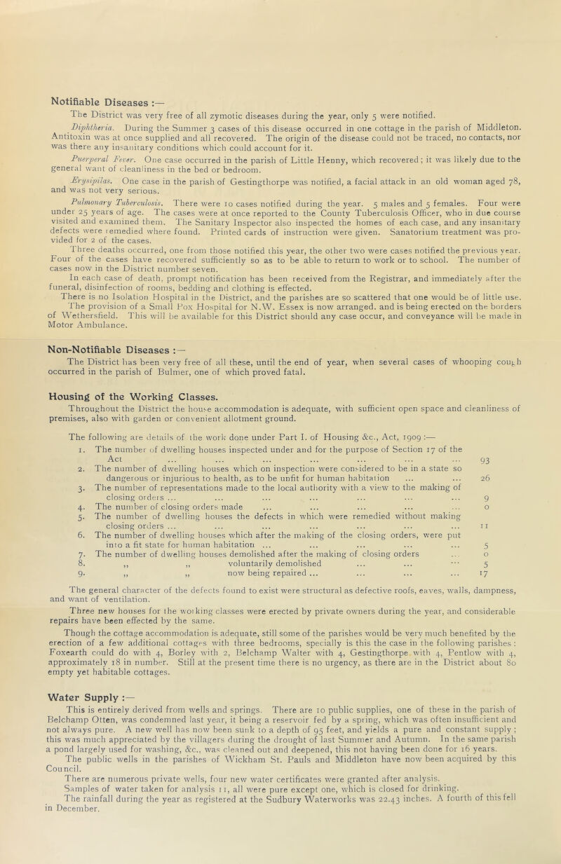 Notifiable Diseases :— The District was very free of all zymotic diseases during the year, only 5 were notified. Diphtheria. During the Summer 3 cases of this disease occurred in one cottage in the parish of Middleton. Antitoxin was at once supplied and all recovered. The origin of the disease could not be traced, no contacts, nor was there any insanitary conditions which could account for it. Puerjieral Fever. One case occurred in the parish of Little Henny, which recovered ; it was likely due to the general want of cleanliness in the bed or bedroom. Frysqnlas. One case in the parish of Gestingthorpe was notified, a facial attack in an old woman aged 78, and was not very serious. Pulmonary Tuberculosis. There were 10 cases notified during the year. 5 males and 5 females. Four were under 25 years of age. The cases were at once reported to the County Tuberculosis Officer, who in due course visited and examined them. The Sanitary Inspector also inspected the homes of each case, and any insanitary defects were iemedied where found. Printed cards of instruction were given. Sanatorium treatment was pro- vided for 2 of the cases. I hree deaths occurred, one from those notified this year, the other two were cases notified the previous year. Four of the cases have recovered sufficiently so as to be able to return to work or to school. The number of cases now in the District number seven. In each case of death, prompt notification has been received from the Registrar, and immediately after the funeral, disinfection of rooms, bedding and clothing is effected. There is no Isolation Hospital in tlie District, and the parishes are so scattered that one would be of little use. The provision of a Small Pox Hospital for N.W. Essex is now arranged, and is being erected on the borders of Wethersfield. This will be available for this District should any case occur, and conveyance will be made in Motor Ambulance. Non-Notifiablc Diseases : — The District has been very free of all these, until the end of year, when several cases of whooping couj.h occurred in the parish of Bulmer, one of which proved fatal. Housing of the Working Classes. Throu<>hout the District the house accommodation is adequate, with sufficient open space and cleanliness of premises, also with garden or convenient allotment ground. The following are rletails of ihe work' done under Part I. of Housing &c.. Act, 1909 :— 1. The number of dwelling houses inspected under and for the purpose of Section 17 of the Act 2. The number of dwelling houses which on inspection were considered to be in a state so dangerous or injurious to health, as to be unfit for human habitation 3. The number of representations made to the local authority with a view to the making of closing orders ... 4. The number of closing orders made 5. The number of dwelling houses the defects in which were remedied without making closing orders ... 6. The number of dwelling houses which after the making of the closing orders, were put into a fit state for human habitation ... 7. The number of dwelling houses demolished after the making of closing orders 8. ,, ,, voluntarily demolished 9. ,, ,, now being repaired ... 93 26 9 o 11 5 o 5 17 The general character of the defects found to exist were structural as defective roofs, eaves, walls, dampness, and want of ventilation. Three new houses for the wot king classes were erected by private owners during the year, and considerable repairs have been effected by the same. Though the cottage accommodation is adequate, still some of the parishes would be very much benefited by the erection of a few additional cottages with three bedrooms, specially is this the case in the following parishes : Foxearth could do with 4, Borley with 2, Belchamp Walter with 4, Gestingthorpe with 4, Pentlow with 4, approximately 18 in number. Still at the present time there is no urgency, as there are in the District about 80 empty yet habitable cottages. Water Supply This is entirely derived from wells and springs. There are 10 public supplies, one of these in the parish of Belchamp Otten, was condemned last year, it being a reservoir fed by a spring, which was often insufficient and not always pure. A new well has now been sunk to a depth of 95 feet, and yields a pure and constant supply ; this was much appreciated by the villagers during the drought of last Summer and Autumn. In the same parish a pond largely used for washing, &c., was cleaned out and deepened, this not having been done for 16 years. The public wells in the parishes of Wickham St. Pauls and Middleton have now been acquired by this Con ncil. There are numerous private wells, four new water certificates were granted after analysis. Samples of water taken for analysis 11, all were pure except one, which is closed for drinking. The rainfall during the year as registered at the Sudbury Waterworks was 22.43 inches. A fourth of this fell in December.