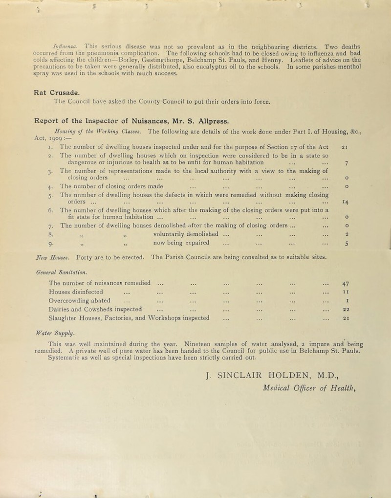 r Infiiema. This serious disease was not so prevalent as in the neighbouring districts. Two deaths occurred from the pneumonia (-omplication. The following schools had to be closed owing to influenza and bad colds affecting the children—Borley, Gestingthorpe, Belchamp St. Pauls, and Henny. Leaflets of advice on the precautions to be taken were generally distributed, also eucalyptus oil to the schools. In some parishes menthol spray was used in the schools with much success. Rat Crusade. fl'he Council have asked the County Council to put their orders into force. Report of the Inspector of Nuisances, Mr. S. Allpress. Housing of the Working Classes. The following are details of the work done under Part I. of Housing, &c., Act, 1909 :— 1. The number of dwelling houses inspected under and for the purpose of Section 17 of the Act 21 2. The number of dwelling houses which on inspection were considered to be in a state so dangerous or injurious to health as to be unfit for human habitation ... ... 7 3. The number of representations made to the local authority with a view to the making of closing orders ... ... .. ... ... ... ... o 4. The number of closing orders made ... ... ... ... ... o 5. The number of dwelling houses the defects in which were remedied without making closing orders... ... ... ... ... ... ... ... ^4 6. The number of dwelling houses which after the making of the closing orders were put into a fit state for human habitation ... ... ... ... ... ... o 7. The number of dwelling houses demolished after the making of closing orders ... ... o 8. ,, „ voluntarily demolished ... ... ... ... 2 g. ,, ,, now being repaired ... ... ... ... 5 New Houses. Forty are to be erected. The Parish Councils are being consulted as to suitable sites. General Sanitation. The number of nuisances remedied ... ... ... ... ... ... 47 Houses disinfected ... ... ... ... ... ... ... ii Overcrowding abated ... ... ... ... ... ... ... i Dairies and Cowsheds inspected ... ... ... ... ... ... 22 Slaughter Houses, Factories, and Workshops inspected ... ... ... ... 21 Water Supply. This was well maintained during the year. Nineteen samples of water analysed, 2 impure and being remedied. A private well of pure water has been handed to the Council for public use in Belchamp St. Pauls. Systematic as well as special inspections have been strictly carried out. J. SINCLAIR HOLDEN, M.D., Medical Officer of Healthy