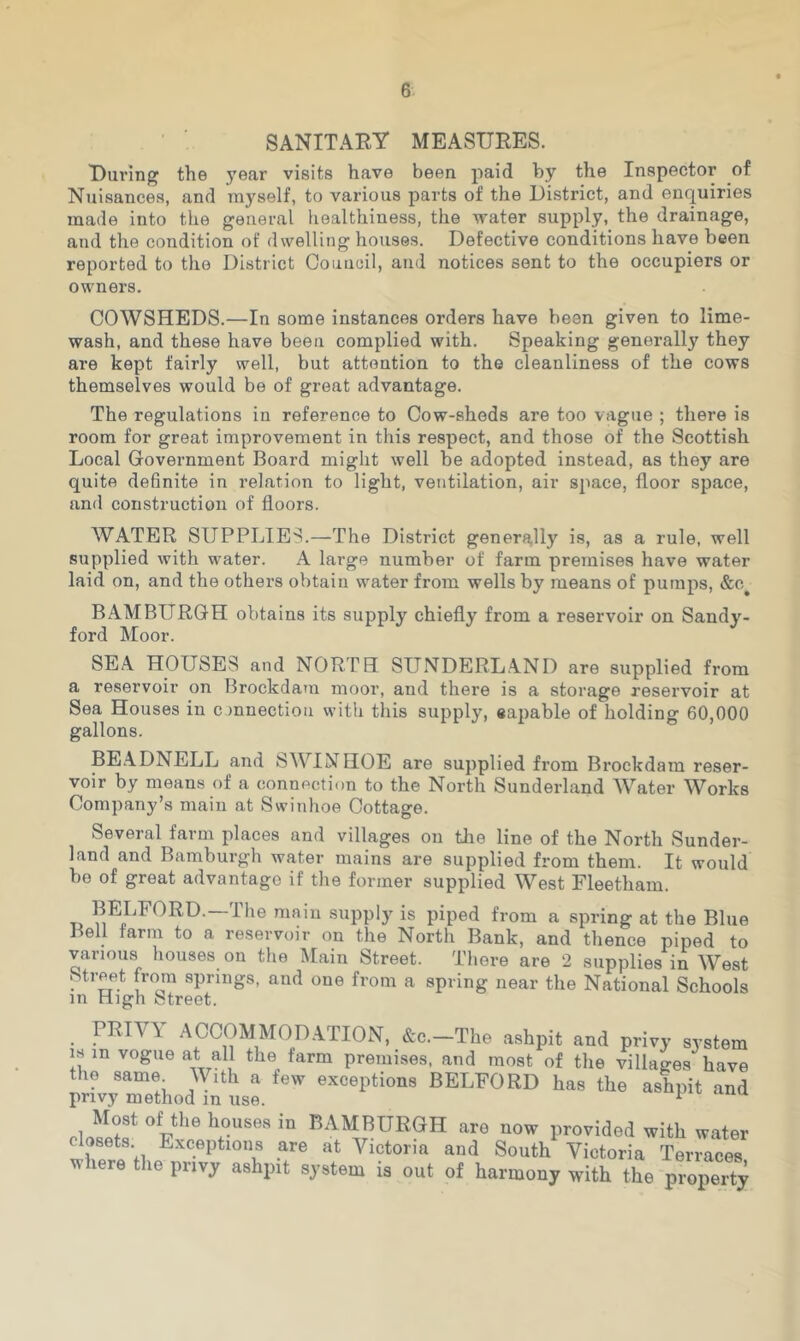 SANITARY MEASURES. During the 5'ear visits have been paid by the Inspector of Ntiisances, and myself, to various parts of the District, and enquiries made into the general healthiness, the water supply, the drainage, and the condition of dwelling houses. Defective conditions have been reported to the District Council, and notices sent to the occupiers or owners. COWSHEDS.—In some instances orders have been given to lime- wash, and these have been complied with. Speaking generally they are kept fairly well, but attention to the cleanliness of the cows themselves would be of great advantage. The regulations in reference to Cow-sheds are too vague ; there is room for great improvement in this respect, and those of the Scottish Local Government Board might well be adopted instead, as they are quite definite in relation to light, ventilation, air space, floor space, and construction of floors. WATER SUPPLIES.—The District generj^lly is, as a rule, well supplied with water. A large number of farm premises have water laid on, and the others obtain water from wells by means of pumps, &c^ BAMBURGH obtains its supply chiefly from a reservoir on Sandy- ford Moor. SEA HOUSES and NORTH SUNDERLAND are supplied from a reservoir on Brockdain moor, and there is a storage reservoir at Sea Houses in onnection with this supply, eapable of holding 60,000 gallons. BE.A.DNELL and SWINHOE are supplied from Brockdam reser- voir by means of a connection to the North Sunderland Water Works Company’s main at Swinhoe Cottage. Several farm places and villages on tlie line of the North Sunder- land and Bamburgh water mains are supplied from them. It would be of great advantage if tlie former supplied West Fleetham. BELFORD.—The main supply is piped from a spring at the Blue J^ell farm to a reservoir on the North Bank, and thence piped to various houses on the Main Street. There are 2 supplies in West , T from a spring near the National Schools in High Street. . PRIVY ACCOMMODATION, &c.-The ashpit and privy system IS in vogue at all the farm premises, and most of the villages have the same With a few exceptions BELFORD has the ashpit and privy method in use. r Most of tlie houses in BAMBURGH are now provided with water closets Exceptions are at Victoria and South Victoria Terraces where the privy ashpit system is out of harmony with the property