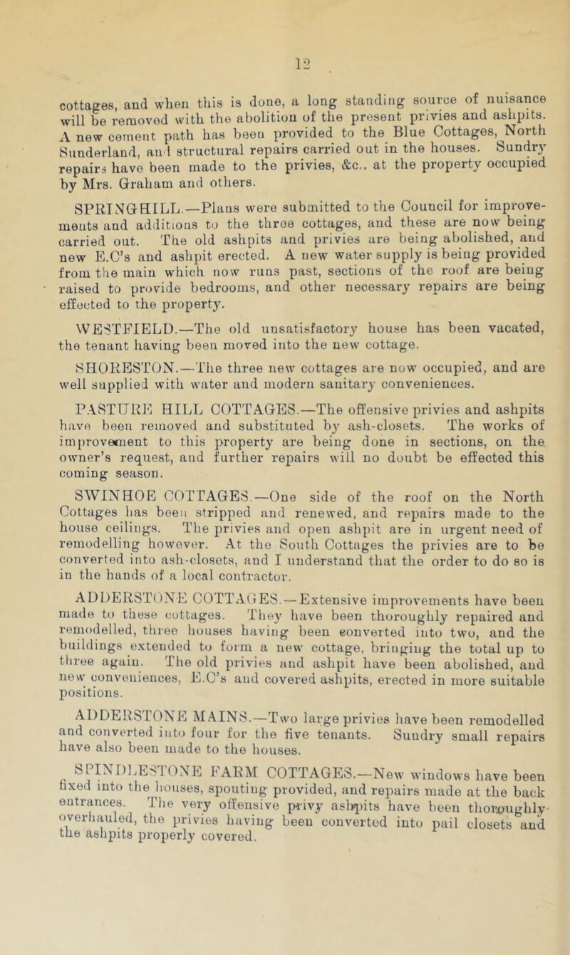 cottages, and wlieii this is done, a long standing source of nuisance will be removed with the abolition of the present privies and ashpits. Anew cement path has been provided to the Blue Cottages, North Sunderland, and structural repairs carried out in the houses. Sundry repairs have been made to the privies, &c.. at the property occupied by Mrs. Graham and others. SPRING BILL.—Plans were submitted to the Council for improve- ments and additions to the three cottages, and these are now being carried out. The old ashpits and privies are being abolished, and new E.C’s and ashpit erected. A new water supply is being provided from the main which now runs past, sections of the roof are being raised to provide bedrooms, and other necessary repairs are being effected to the property. WESTFIELD.—The old unsatisfactory house has been vacated, the tenant having been moved into the new cottage. ISHORESTON.—The three new cottages are now occupied, and are well supplied with water and modern sanitary conveniences. P.\STURE HILL COTTAGES.—The offensive privies and ashpits have been removed and substituted b}' ash-closets. The works of improvemient to this property are being done in sections, on the. owner’s request, and further repairs will no doubt be effected this coming season. SWINHOE cor PAGES.—One side of the roof on the North Cottages has been stripped and renewed, and repairs made to the house ceilings. The privies and open ashpit are in urgent need of remodelling however. At the South Cottages the privies are to be converted into ash-closets, and I understand that the order to do so is in the hands of a local contractor. ADDERSTONE COTTAGES. — Extensive improvements have been made to these cottages. They have been thoroughly repaired and remodelled, three houses having been converted into two, and the buildings extended to form a new' cottage, bringing the total up to ttiree again. The old privies and ashpit have been abolished, and new conveniences, E.C’s and covered ashpits, erected in more suitable positions. ADDERSTONE MAINS.—Two large privies have been remodelled and converted into four for the five tenants. Sundry small repairs have also been made to the houses. SPINDLESTONE FARM COTTAGES.-New windows have been fixed into the houses, spouting provided, and repairs made at the back entrances. The vei^ offensive iwivy asl»>i)it8 have been thoivughly overliauled, the privies having been converted into pail closets and the ashpits properly covered.