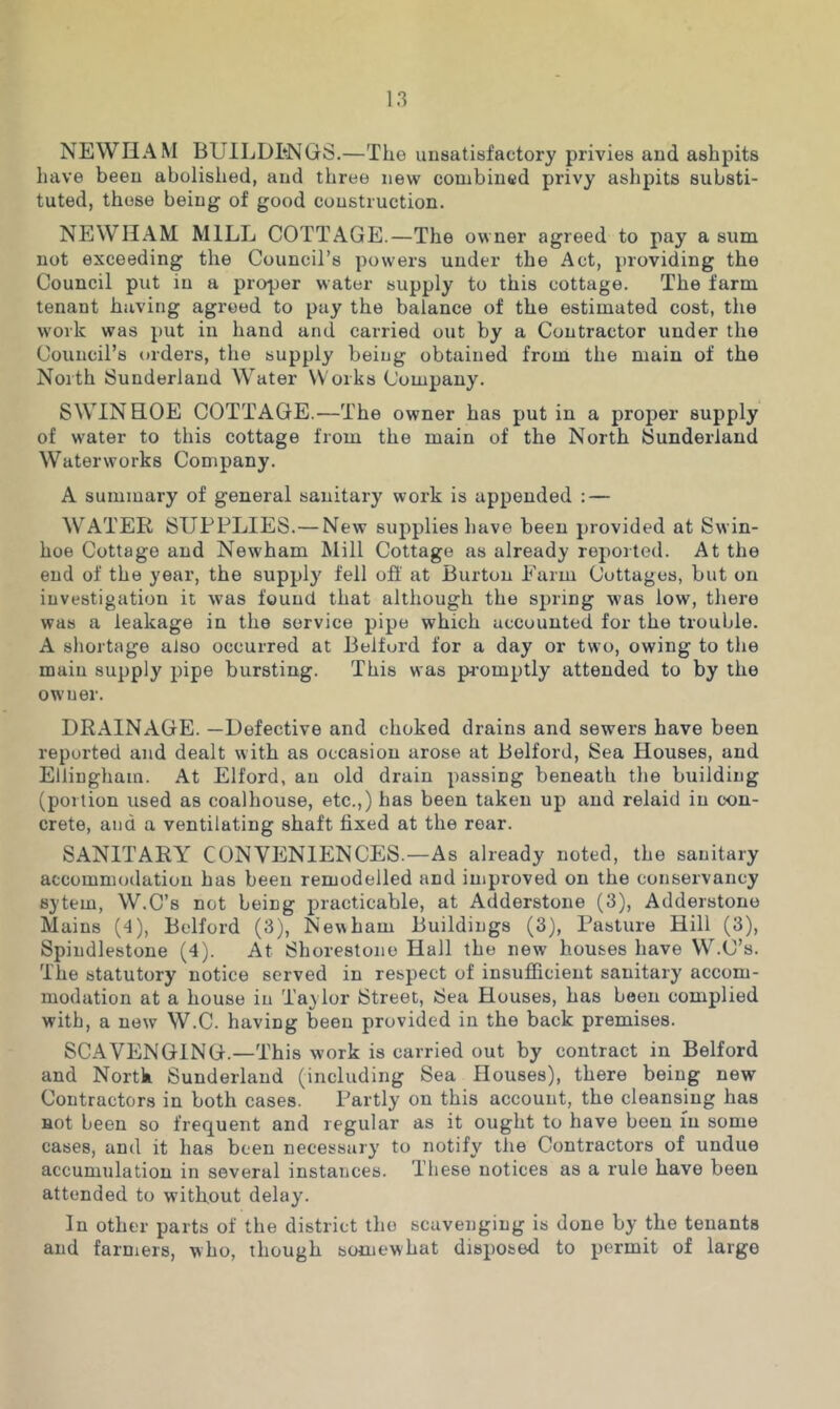 NEWHAM BUILDENGS.—The unsatisfactory privies and ashpits have been abolished, and three new combined privy ashpits substi- tuted, those being of good construction. NEWHAM MILL COTTAGE.—The owner agreed to pay a sum not exceeding the Council’s powers under the Act, providing the Council put in a proper water supply to this cottage. The farm tenant having agreed to pay the balance of the estimated cost, the work was put in hand and carried out by a Contractor under the Council’s orders, the supply being obtained from the main of the North Sunderland Water Works Company. S WIN HOE COTTAGE.—The owner has put in a proper supply of water to this cottage from the main of the North Sunderland Waterworks Company. A summary of general sanitary work is appended : — WATER SUPPLIES.— New supplies have been provided at Swin- hoe Cottage and Newham Mill Cottage as already reported. At the end of the year, the supply fell ofi’ at Burton Parm Cottages, but on investigation it w'as found that although the spring was low, there was a leakage in the service pipe which accounted for the trouble. A shortage aJso occurred at Belfurd for a day or two, owing to the main supply pipe bursting. This was promptly attended to by the owner. DRAINAGE. —Defective and choked drains and sewers have been reported and dealt with as occasion arose at Belford, Sea Houses, and Ellinghain. At Elford, an old drain passing beneath the building (portion used as coalhouse, etc.,) has been taken up and relaid in con- crete, and a ventilating shaft fixed at the rear. SANITARY CONVENIENCES.—As already noted, the sanitary accommodation has been remodelled and improved on the conservancy sytem, W.C’s not being practicable, at Adderstone (3), Adderstone Mains (4), Belford (3), Newham Buildings (3), Pasture Hill (3), Spindlestone (4). At Shorestone Hall the new houses have W.C’s. The statutory notice served in respect of insufficient sanitary accom- modation at a house in Taylor Street, Sea Houses, has been complied with, a new W.C. having been provided in the back premises. SCAVENGING.—This work is carried out by contract in Belford and North Sunderland (including Sea Houses), there being new Contractors in both cases. Partly on this account, the cleansing has not been so frequent and regular as it ought to have been m some cases, and it has been necessary to notify the Contractors of undue accumulation in several instances. These notices as a rule have been attended to without delay. In other parts of the district the scavenging is done by the tenants and farmers, who, though somewhat disposed to permit of large