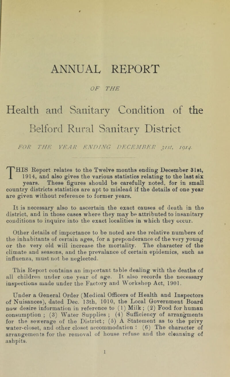 ANNUAL REPORT OF THE Health and Sanitary Condition of the Helford Rural Sanitary District FOR THE YEAR ENP/HG PECEMRER 31 si, 1013. This Report relates to the Twelve months ending December 3l8t, 1914, and also gives the various statistics relating to the last six years. These figures should be carefully noted, for in small country districts statistics are apt to mislead if the details of one year are given without reference to former years. It is necessary also to ascertain the exact causes of death in the district, and in those cases where they may be attributed to insanitary conditions to inquire into the exact localities in which they occur. Other details of importance to be noted are the relative numbers of the inhabitants of certain ages, for a preponderance of the very young or the very old will increase the mortality. The character of the climate and seasons, and the prevalance of certain epidemics, such as influenza, must not be neglected. This Report contains an important table dealing with the deaths of all children under one year of age. It. also records the necessary inspections made under the Factory and Workshop Act, 1901. Under a General Order (Medical Officers of Health and Inspectors of Nuisances), dated Dec. 13th, 1010, the Local Government Board now desire information in reference to (1) Milk; (2) Food for human consumption ; (3) Water Supplies ; (4) Sufficiency of arrangments for the sewerage of the District; (5) A Statement as to the privy water-closet, and other closet accommodation i (6) The character of arrangements for the removal of house refuse and the cleansing of ashpits.