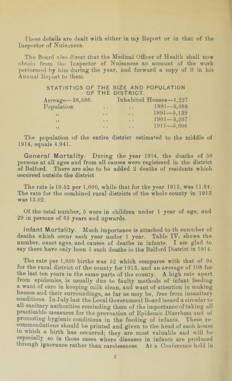 riiese details are dealt with either in my Report or in that of the Inspector of Nuisances. Tlie Board also direct that the Medical Officer of Health shall now obtain from the Inspector of Nuisances an account of the work performed by liim during the year, and forward a copy of it in his Annual Report to them. STATISTICS OF THE SIZE AND POPULATION OF THE DISTRICT. Acreage—38,586. Inhabited Houses—1,227 Population .. .. 1881—5,688 ,, .. .. 1891—5,139 „ .. .. 1901—5,207 ,, .. .. 1911—5,006 The population of the entire district estimated to the middle of 1914, equals 4,941. General Mortality. During the year 1914, the deaths of 50 persons at all ages and from all causes were registered in the district of Belford. There are also to be added 2 deaths of residents which occurred outside the district The rate is 10.52 per 1,000, while that for the year 1913, was 11.84. The rate for the combined rural districts of the whole county in 1913 was 13.02. Of the total number, 5 were in children under 1 year of age, and 29 in persons of 65 years and upwards. Infant Mortality. Much importance is attached to th enuraber of deaths which occur each year uuder 1 year. Table IV. shows the number, exact ages, and causes of deaths in infants. I am glad to say there have only been 5 such deaths in the Belford District in 1914. The rate per 1,000 births was 52 which compares with that of 94 for the rural district of the county for 1913, and an average of 108 for the last ten years in the same parts of the county. A high rate apart from epidemics, is usually due to faulty methods of infant feeding a want of care in keeping milk clean, and want of attention in making houses and their surroundings, as far as may be, free from insanitary conditions. In July last the Local Government Board issued a circular to all sanitary authorities reminding them of the importance of taking all practicable measures for the prevention of Epidemic Diarrhoea ami of promoting hygienic conditions in the feeding of infants. These re- commendations should be printed and given to the head of each house in which a birth has occurred; they are most valuable and will be especially so in those cases where diseases in infants are produced through ignorance rather than carelessness. At a, Conference held in