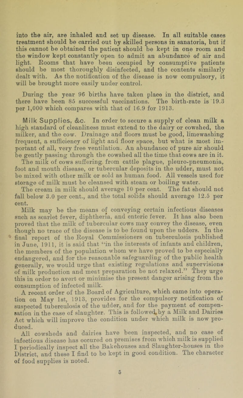 into the air, are inhaled and set up disease. In all suitable cases treatment should be carried out by skilled persons in sanatoria, but if this cannot be obtained the patient should be kept in one room and the window kept constantly open to admit an abundance of air and light. Eooms that have been occupied by consumptive patients should be most thoroughly disinfected, and the contents similarly dealt with. As the notification of the disease is now compulsory, it will be brought more easily under control. During the year 96 births have taken place in the district, and there have been 85 successful vaccinations. The birth-rate is 19.3 per 1,000 which compares with that of 16.9 for 1913. Milk Supplies, &c. In order to secure a supply of clean milk a high standard of cleanliness must extend to the dairy or cowshed, the milker, and the cow. Drainage and floors must be good, limewashing frequent, a sufficiency of light and floor space, but what is most im- portant of all, very free ventilation. An abundance of pure air should be gently passing through the cowshed all the time that cows are in it. The milk of cows suffering from cattle plague, pleuro-pneumonia, foot and mouth disease, or tubercular deposits in the udder, must not be mixed with other milk or sold as human food. All vessels used for storage of milk must be cleansed with steam or boiling water. The cream in milk should average 10 per cent. The fat should not fall below 3.0 per cent., and the total solids should average 12.5 per cent. Milk may be the means of conveying certain infectious diseases such as scarlet fever, diphtheria, and enteric fever. It has also been proved that the milk of tubercular cows may convey the disease, even though no trace of the disease is to be found upon the udders. In the final report of the Royal Commissioners on tuberculosis published in June, 1911, it is said that “in the interests of infants and children, the members of the population whom we have proved to be especially endangered, and for the reasonable safeguarding of the public health generally, we would urge that existing regulations and supervisions of milk production and meat preparation be not relaxed.” They urge this in order to avert or minimise the present danger arising from the consumption of infected milk. A recent order of the Board of Agriculture, which came into opera- tion on May 1st, 1913, provides for the compulsory notification of suspected tuberculosis of the udder, and for the payment of compen- sation in the case of slaughter. This is followed,by a Milk and Dairies Act which will improve the condition under which milk is now pro- duced. All cowsheds and dairies have been inspected, and no case of infectious disease has occured on premises from which milk is supplied I periodically inspect all the Bakehouses and Slaughter-houses in the District, and these I find to be kept in good condition. The character of food supplies is noted.