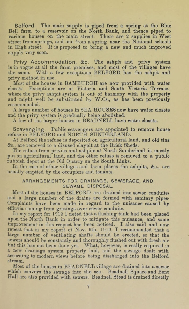 Belford. The main supply is piped from a spring at the Blue Bell farm to a reservoir on the North Bank, and thence piped to various houses on the main street. There are 2 supplies in West street from springs, and one from a spring near the National schools in High street. It is proposed to bring a new and much improved supply very soon. Privy Accommodation, &c. The ashpit and privy system is in vogue at all the farm premises, and most of the villages have the same. With a few exceptions BELFORD has the ashpit and privy method in use. Most of the houses in BAMBURGH are now provided with water closets Exceptions are at Victoria and South Victoria Terrace, where the privy ashpit system is out of harmony with the property and might well be substituted by W.Cs., as has been previously recommended. A large number of houses in SEA HOUSES now have water closets and the privy system is gradually being abolished. A few of the larger houses in BEADNELL have water closets. Scavenging. Public scavengers are appointed to remove house refuse in BELFORD and NORTH SUNDERLAND. At Belford the refuse is deposited on agricultural land, and old tins &c., are removed to a disused claypit at the Brick Sheds. The refuse from privies and ashpits at North Sunderland is mostly put on agricultural land, and the other refuse is removed to a public rubbish depot at the Old Quarry on the South Links. In the case of other villages and farm places the ashpits, &c., are usually emptied by the occupiers and tenants. ARRANGEMENTS FOR DRAINAGE, SEWERAGE, AND SEWAGE DISPOSAL. Most of the houses in BELFORD are drained into sewer conduit8» and a large number of the drains are formed with sanitary pipes* Complaints have been made in regard to the nuisance caused by effluvia coming from gratings over sewer conduits. In my report for 1912 1 noted that a flushing tank had been placed upon the North Bank in order to mitigate this nuisance, and some improvement in this respect has been noticed. I also said and now repeat that in my report of Nov. 9th, 1910, I recommended that a large number of ventilating shafts should be erected, so that the sewers should be constantly and thoroughly flushed out with fresh air but this has not been done yet. What, however, is really required is a new drainage system properly laid, and the sewage dealt with according to modern views before being discharged into the Belford stream. Most of the houses in BEADNELL village are drained into a sewer which conveys the sewage into the sea. Beadnell Square and Bent HaU are also provided with sewers. Beadnell Stead is drained directly