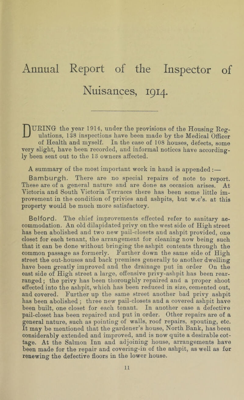 Annual Report of the Inspector of Nuisances, 1914. During the year 1914, xinder the provisions of the Housing Reg- ulations, 138 inspections have been made by the Medical Officer of Health and myself. In the case of 108 houses, defects, some very slight, have been recorded, and informal notices have according- ly been sent out to the 13 owners affected. A summary of the most important work in hand is appended :— Bamburgh. There are no special repairs of note to report. These are of a general nature and are done as occasion arises. At Victoria and South Victoria Terraces there has been some little im- provement in the condition of privies and ashpits, but w.c’s. at this property would be much more satisfactory. Belford. The chief improvements effected refer to sanitary ac- commodation. An old dilapidated privy on the west side of High street has been abolished and two new pail-closets and ashpit provided, one closet for each tenant, the arrangement for cleaning now being such that it can be done without bringing the ashpit contents through the common passage as formerly. Further down the same side of High street the out-houses and back premises generally to another dwelling have been greatly improved and the drainage put in order On the east side of High street a large, offensive privy-ashpit has been rear- ranged ; the privy has been thoroughly repaired and a proper shoot effected into the ashpit, which has been reduced in size, cemented out, and covered. Further up the same street another bad privy ashpit has been abolished ; three new pail-closets and a covered ashpit have been built, one closet for each tenant. In another case a defective pail-closet has been repaired and put in order. Other repairs are of a general nature, such as pointing of walls, roof repairs, spouting, etc. It may be mentioned that the gardener’s house. North Bank, has been considerably extended and improved, and is now quite a desirable cot- tage. At the Salmon Inn and adjoining house, arrangements have been made for the repair and covering-in of the ashpit, as well as for renewing the defective floors in the lower house.