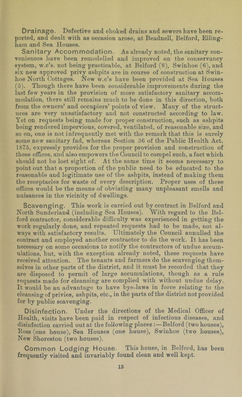 Drainage. Defective and choked drains and sewers have been re- ported, and dealt with as occasion arose, at Beadnell, Belford, Elling- ham and Sea blouses. Sanitary Accommodation. As already noted, the sanitary con- veniences have been remodelled and improved on the conservancy system, w.c’s. not being practicable, at Belford (8), Swinlioe (6), and six new approved privy ashpits are in course of construction at Swin- hoe North Cottages. New w.c’s have been provided at Sea Houses (5). Though there have been considerable improvements during the last few years in the provision of more satisfactory sanitary accom- modation, there still remains much to be done in this direction, both from the owners’ and occupiers’ points of view. Many of the struct- ures are very unsatisfactory and not constructed according to law. Yet on requests being made for proper construction, such as ashpits being rendered impervious, covered, ventilated, of reasonable size, and so on, one is not infrequently met with the remark that this is surely some new sanitary fad, whereas Section 36 of the Public Health Act, 1875, expressly provides for the proper provision and construction of these offices, and also empowers the Council to compel such, a fact which should not be lost sight of. At the same time it seems necessary to point out that a proportion of the public need to be educated to the reasonable and legitimate use of the ashpits, instead of making them the receptacles for waste of every description. Proper uses of these offices would be the means of obviating many unpleasant smells and nuisances in the vicinity of dwellings. Scavenging. This work is carried out by contract in Belford and North Sunderland (including Sea Houses). With regard to the Bel- ford contractor, considerable difficulty was experienced in getting the work regularly done, and repeated requests had to be made, not al- ways with satisfactory results. Ultimately the Council annulled the contract and employed another contractor to do the work. It has been necessary on some occasions to notify the contractors of undue accum- ulations, but, with the exception already noted, these requests have received attention. The tenants and farmers do the scavenging them- selves in other parts of the district, and it must be recorded that they are disposed to permit of large accumulations, though as a rule requests made for cleansing are complied with without undue delay. It would be an advantage to have bye-laws in force relating to the cleansing of privies, ashpits, etc., in the parts of the district not provided for by public scavenging. Disinfection. Under the directions of the Medical Officer of Health, visits have been paid in respect of infectious diseases, and disinfection carried out at the following places :—Belford (two houses), Boss (one house). Sea Houses (one house), Swinhoe (two houses). New Shoreston (two houses). Common Lodging House. This house, in Belford, has been frequently visited and invariably found clean and well kept.