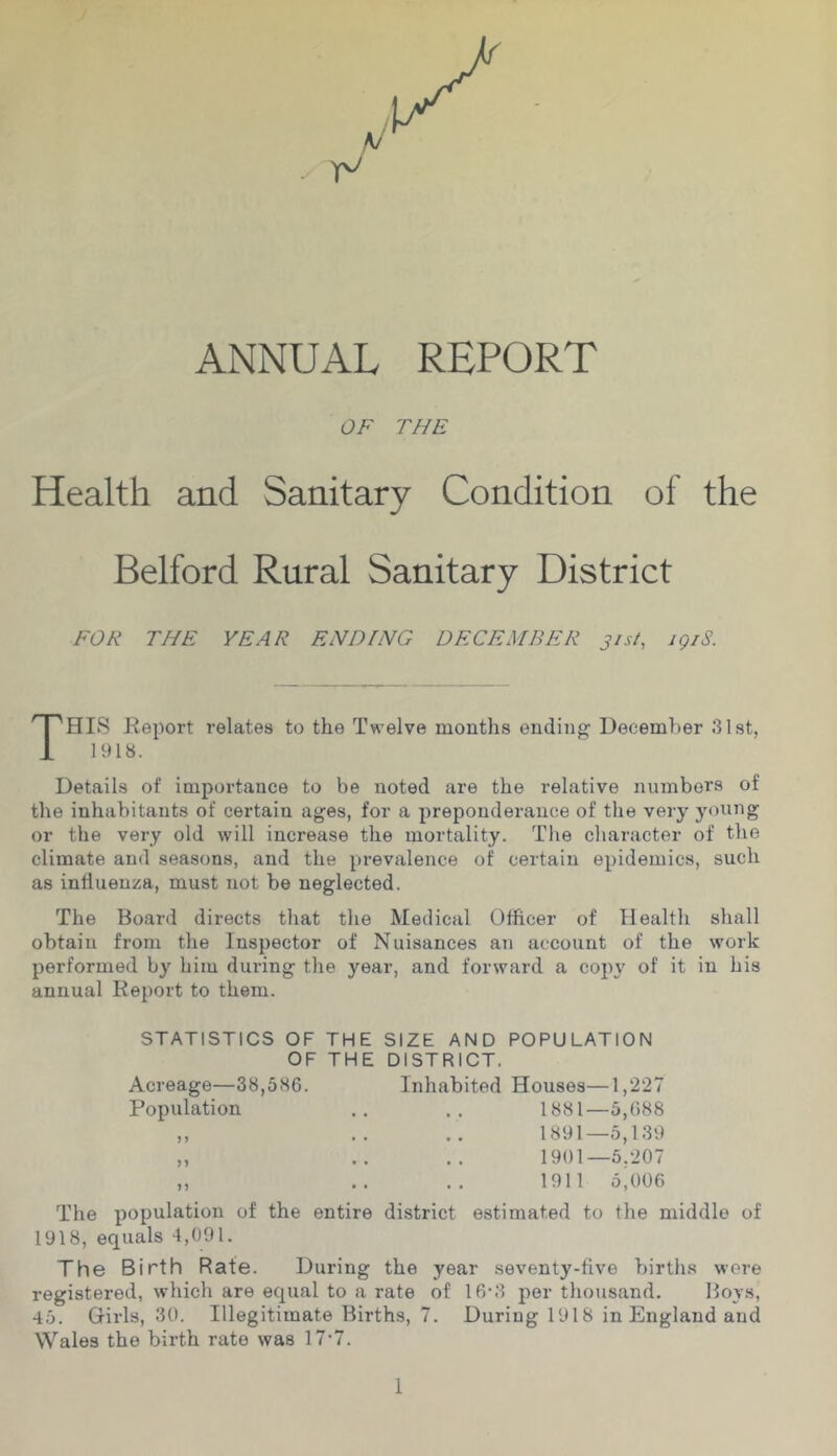 ANNUAL REPORT OF THE Health and Sanitary Condition of the Belford Rural Sanitary District FOR THE YEAR EHDfNG DECEMBER 31st, igiS. This Report relates to the Twelve months ending Ueceml)er 31st, 1918. Details of importance to he noted are the relative numbers of the inhabitants of certain ages, for a preponderance of the very young or the very old will increase the mortality. The character of the climate and seasons, and the prevalence of certain epidemics, such as intlueuza, must not be neglected. The Board directs that the Medical Officer of Health shall obtain from the Inspector of Nuisances an account of the work performed by him during the year, and forward a copy of it in his annual Report to them. STATISTICS OF THE SIZE AND POPULATION OF THE DISTRICT. Acreage—38,586. Inhabited Houses—1,227 Population .. 1881—5,688 ,, .. .. 1891—5,139 „ .. .. 1901—5.207 ,, .. .. 1911 5,006 The population of the entire district estimated to the middle of 1918, equals 4,091. The Birth Rate. During the year seventy-five births were registered, which are equal to a rate of 16-3 per thousand. Boys, 45. Grirls, 30. Illegitimate Births, 7. During 1918 in England and Wales the birth rate was 17-7.