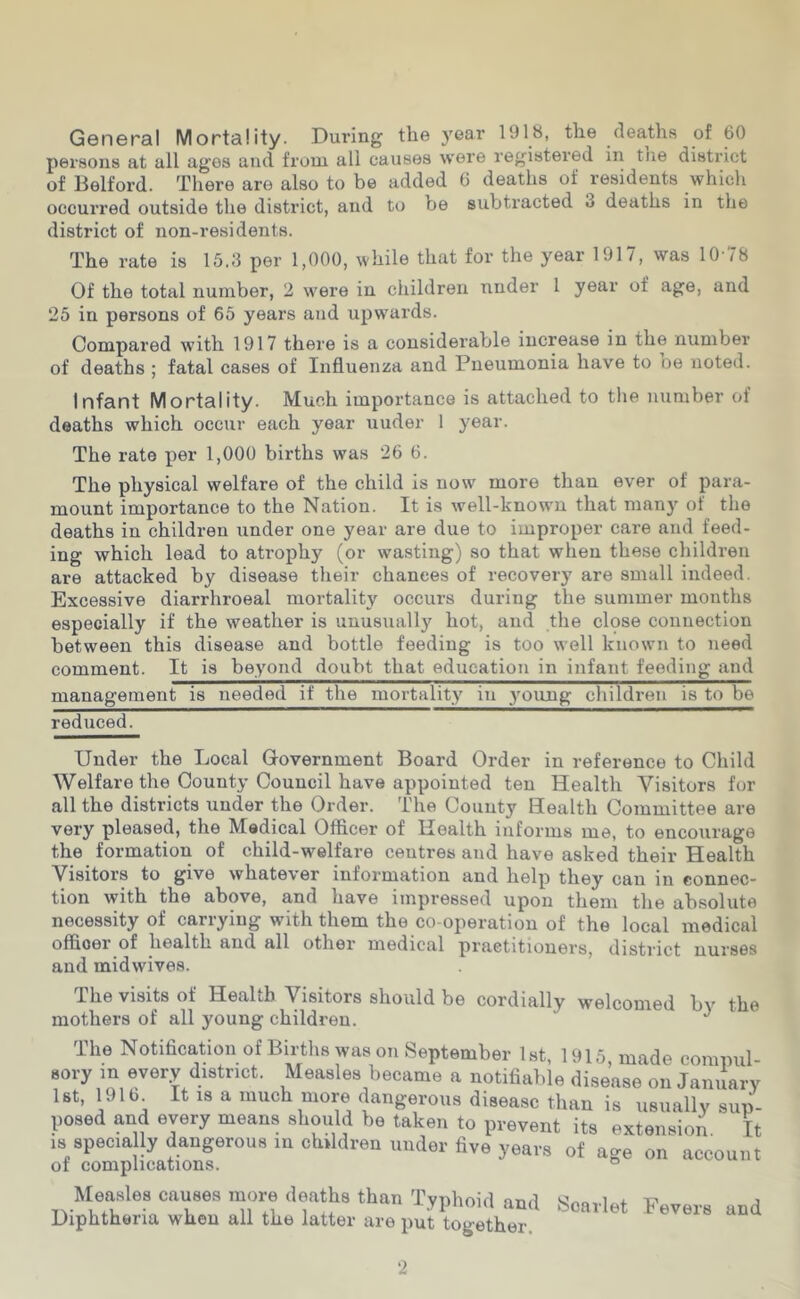 General Mortality. During the year 1918, the deaths of 60 persons at all ages and from all causes were registered in tue district of Belford. There are also to be added 6 deaths of residents whicli occurred outside the district, and to be subtracted 3 deaths in the district of non-residents. The rate is 15.3 per 1,000, while that for the year 1917, was 10-78 Of the total number, 2 were in children under 1 year of age, and 25 in persons of 65 years and upwards. Compared with 1917 there is a considerable increase in the number of deaths ; fatal cases of Influenza and Pneumonia have to oe noted. Infant Mortality. Much importance is attached to the number of deaths which occur each year uuder 1 year. The rate per 1,000 births was 26 6. The physical welfare of the child is now more than ever of para- mount importance to the Nation. It is well-known that many of the deaths in children under one year are due to improper care and feed- ing which lead to atrophy (or wasting) so that when these children are attacked by disease their chances of recovery are small indeed. Excessive diarrhroeal mortality occurs during the summer months especially if the weather is unusually hot, and the clpse connection between this disease and bottle feeding is too well known to need comment. It is beyond doubt that education in infant feeding and management is needed if the mortality in young children is to be reduced. Uuder the Local Government Board Order in reference to Child Welfare the County Council have appointed ten Health Visitors for all the districts under the Order. The County Health Committee are very pleased, the Medical Officer of Health informs me, to encourage the formation of child-welfare centres and have asked their Health Visitors to give whatever information and help they can in connec- tion with the above, and have impressed upon them the absolute necessity of carrying with them the co-operation of the local medical officer of health and all other medical practitioners, district nurses and midwives. The visits of Health Visitors should be cordially welcomed by the mothers of all young children. The Notification of Births was on September Ist, 1915, made compul- sory in every district. Measles became a notifiable disease on January 1st, 1916 It IS a much more dangerous disease than is usually sup- posed and every means should be taken to prevent its extension. It IS specially dangerous in children under five years of age on account of complications. ® Measles causes more deaths than Tvnhoid nnd x-' j i,i.x • 1 11 1 -L.yiJiium iina ooarlet .bevers and Diphtheria when all the latter are put together.