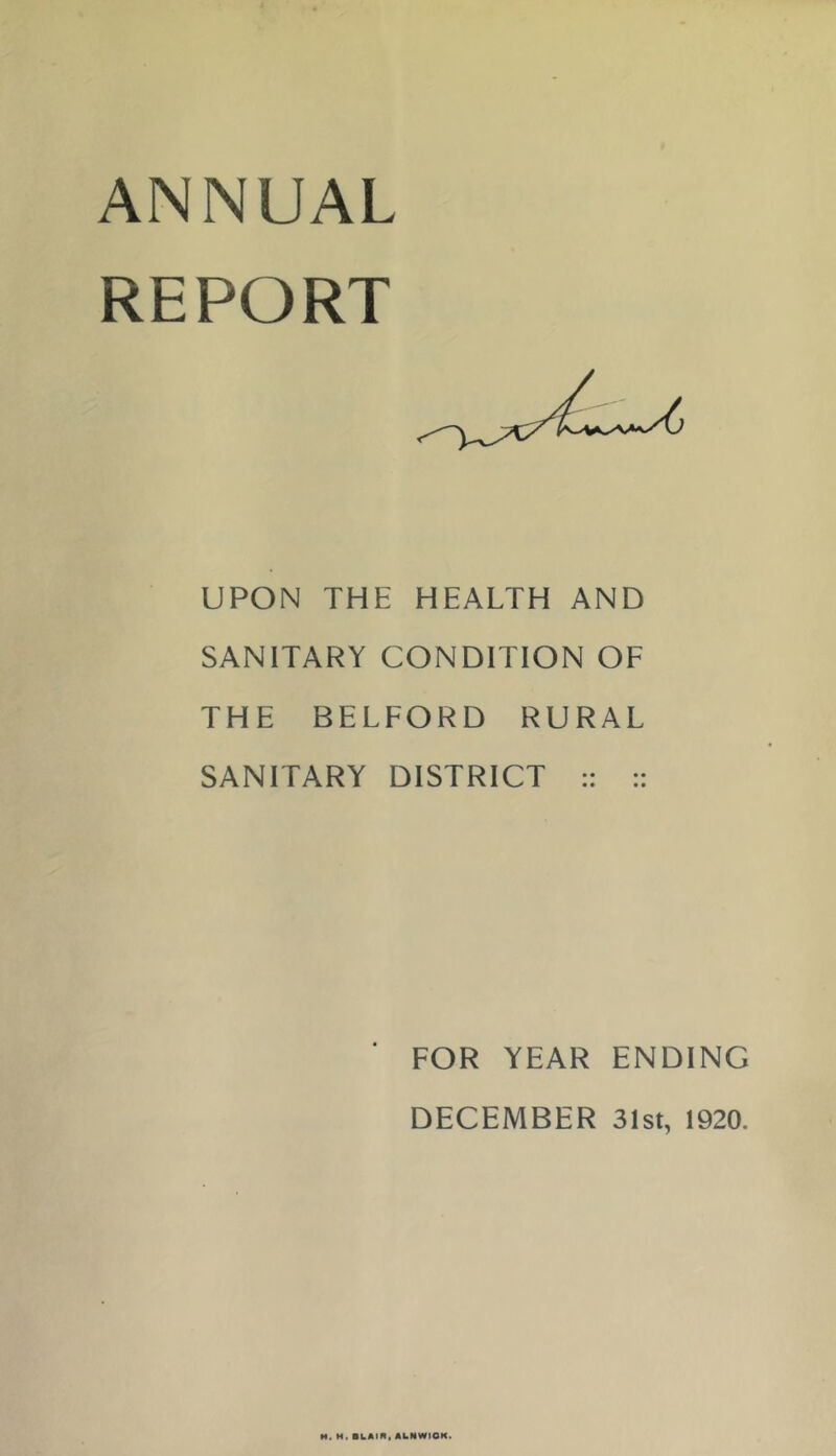 ANNUAL REPORT UPON THE HEALTH AND SANITARY CONDITION OF THE BELFORD RURAL SANITARY DISTRICT :: :: FOR YEAR ENDING DECEMBER 31st, 1920. H. M. BLAIR, ALNWICK.