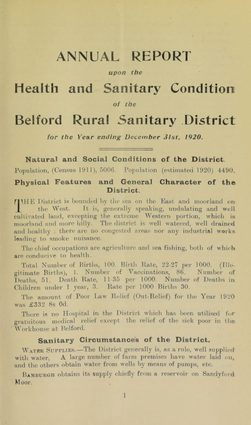 ANNUAL REPORT upon the Health and Sanitary Condition of the Belford Rural Sanitary District for the Year ending December 31st, 1920. Natural and Social Conditions of the District Population, (Census 1911), 5006. Population (estimated 1920) 4490. Physical Features and General Character of the District. mHE District is hounded by the sea on the East and moorland on { the West. It is, generally speaking, undulating and well cultivated land, excepting the extreme Western portion, which is moorland and more hilly. The district is well watered, well drained and healthy : there are no congested areas nor any industrial works leading to smoke nuisance. The chief occupations are agriculture and sea fishing, both of whic h are conducive to health. Total Number of Births, 100. Birth Rate, 22-27 per 1000. (Ille- gitimate Births), I. Number of Vaccinations, 86. Number of Deaths, 51. Death Rate, 11-35 per 1000. Number of Deaths in Children under 1 year, 3. Rate per 1000 Births 30. The amount of Poor Law Relief (Out-Relief) for the Year 1920 was £332 8s Od. There is no Hospital in the District which has been utilised for gratuitous medical relief except the relief of the sick poor in the Workhouse at Belford. Sanitary Circumstances of the District. Watru Supplies.—The District generally is, as a rule, well supplied with water, A large number of farm premises have water laid on, and the others obtain water from wells by means of pumps, etc. Bamburgh obtains its supply chiefly from a reservoir on Sandyford M oor.