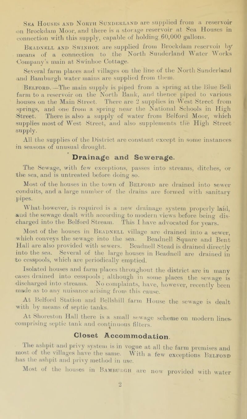 Ska Houses and North Sunderland are supplied from a reservoir «>u Brockdam Moor, and there is a storage reservoir at Sea Houses in connection with this supply, capable of holding 60,000 gallons. Bkadnkll and Svvjnhoh are supplied from Brockdam reserved by means of a connection to the North Sunderland Water Works ■Company's main at Swinhoe Cottage. Several farm places and villages on the line of the North Sunderland and Hamburgh water mains are supplied from them. Bedford.—The main supply is piped from a spring at the Blue Bell farm to a reservoir on the North Bank, and thence piped to various houses on the Main Street. There are 2 supplies in West Street from springs, and one from a spring near the National Schools in High ■Street. There is also a supply of water from Bel ford Moor, which supplies most of West Street, and also supplements the High Street supply. All the supplies of the District are constant except in some instances in seasons of unusual drought. Drainage and Sewerage. The Sewage, with few exceptions, passes into streams, ditches, or the sea, and is untreated before doing so. Most of the houses in the town of Bedford are drained into sewer conduits, and a large number of the drains are formed with sanitary pipes. What however, is required is a new drainage system properlv laid, and the sewage dealt with according to modern views before being dis- charged into the Belford Stream. This L have advocated for years. Most of the houses in Bkadnkll village are drained into a sewer, which conveys the sewage into the sea. Beadnell Square and Bent Hall are also provided with sewers. Beadnell Stead is drained directly into the sea. Several of the large houses in Beadnell are drained in to cesspools, which are periodically emptied. Isolated houses and farm places throughout the district are in many cases drained into cesspools' although in some places the sewage is discharged into streams. No complaints, have, however, recently been ■made as to any nuisance arising from this cause. At 1 >elfoid Station and Bellshili farm House the sewage is dealt with by means of septic tanks. At Shorestou Hall there is a small sewage scheme on modern lines- comprising septic tank and continuous filters. Closet Accommodation. The ashpit and privy system is in vogue at all the farm premises and most or the villages ha\e the same. \\ ith a few exceptions Belfohd has the ashpit and privy method in use. Most of the houses in Bamburgh are now provided with water