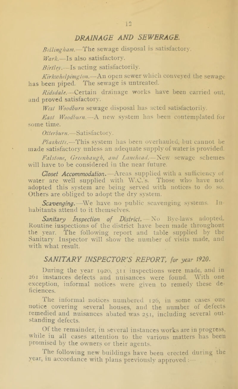 DRAINAGE AND SEWERAGE. Bellingham.—The sewage disposal is satisfactory. Wark.—Is also satisfactory. Birtley.—Is acting satisfactorily. Rirkwhelpimgton.—An open sewer which conveyed the sewage has been piped. The sewage is untreated. Ridsdale.—Certain drainage works have been carried out, and proved satisfactory. West Woodburn sewage disposal has acted satisfactorily. East Woodburn.—A new system has been contemplated for some time. Oilerburn.—Satislactory'. P!ashells.—This system has been overhauled, but cannot be made satisfactory unless an adequate supply of water is provided. Falstone, Greenhaugh, and Lanehead.—New sewage schemes will have to be considered in the near future. Closet Accommodation.—Areas supplied with a sufficiency ot water are well supplied with W.C.'s. Those who have not adopted this system are being served with notices to do so. Others are obliged to adopt the dry system. Scavenging.—We have no public scavenging systems. In habitants attend to it themselves. Sanitary Inspection of District. No Bye-laws adopted. Routine inspections of the district have been made throughout the year. The following report and table supplied by the Sanitary Inspector will show the number of visits made, and with what result. SANITARY INSPECTOR'S REPORT. for year 1920. During the year 1920, 311 inspections were made, and in 2O1 instances defects and nuisances were found. With one exception, informal notices were given to remedy these de- liciences. The informal notices numbered 126, in some cases one notice covering several houses, and the number of defects remedied and nuisances abated was 251, including several out- standing defects. Of the remainder, in several instances works are in progress, while in all cases attention to the various matters has been promised by the owners or their agents. The following new buildings have been erected during the year, in accordance with plans previously approved :