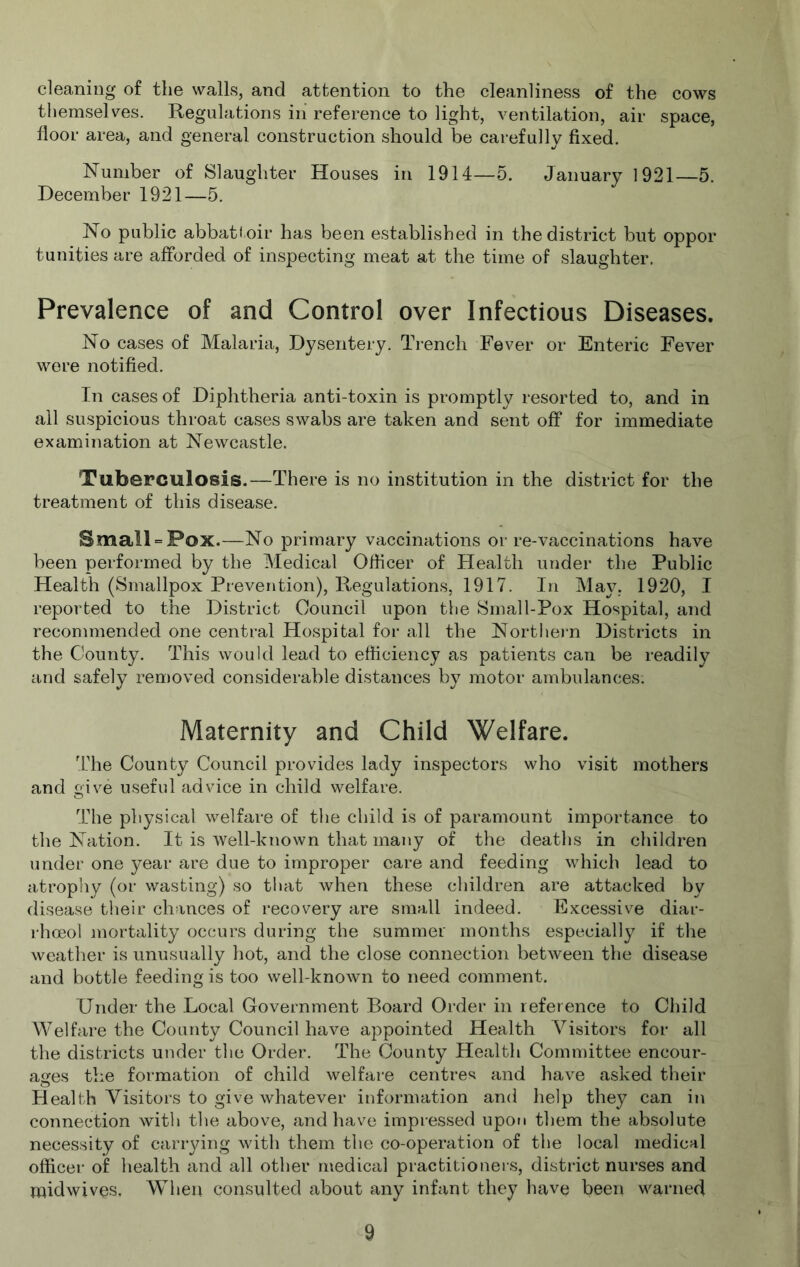 cleaning of the walls, and attention to the cleanliness of the cows themselves. Regulations in’ reference to light, ventilation, air space, floor area, and general construction should be carefully fixed. Number of Slaughter Houses in 1914—5. January 1921—5. December 1921—5. No public abbatf oir has been established in the district but oppor tunities are afforded of inspecting meat at the time of slaughter. Prevalence of and Control over Infectious Diseases. No cases of Malaria, Dysentery. Trench Fever or Enteric Fever were notified. In cases of Diphtheria anti-toxin is promptly resorted to, and in all suspicious throat cases swabs are taken and sent off for immediate examination at Newcastle. Tuberculosis.—There is no institution in the district for the treatment of this disease. Small = Pox.—No primary vaccinations or re-vaccinations have been performed by the Medical Officer of Health under the Public Health (Smallpox Prevention), Regulations, 1917. In May, 1920, I reported to the District Council upon the Small-Pox Hospital, and recommended one central Hospital for all the Northern Districts in the County. This would lead to efficiency as patients can be readily and safely removed considerable distances by motor ambulances. Maternity and Child Welfare. The County Council provides lady inspectors who visit mothers and give useful advice in child welfare. The physical welfare of tlie child is of paramount importance to the Nation. It is well-known that many of the deaths in children under one year are due to improper care and feeding which lead to atrophy (or wasting) so tliat when these children are attacked by disease tlieir chances of recovery are small indeed. Excessive diar- rhoeol mortality occurs during the summer months especially if the weather is unusually hot, and the close connection between the disease and bottle feeding is too well-known to need comment. Under the Local Government Board Order in reference to Child Welfare the County Council have appointed Health Visitors for all the districts under the Order. The County Health Committee encour- ages the formation of child welfare centres and have asked their Health Visitors to give whatever information and help they can in connection with the above, and have impressed upoti them the absolute necessity of cariying with them the co-operation of the local medical officer of health and all other medical practitioners, district nurses and raidwives. When consulted about any infant they have been warned