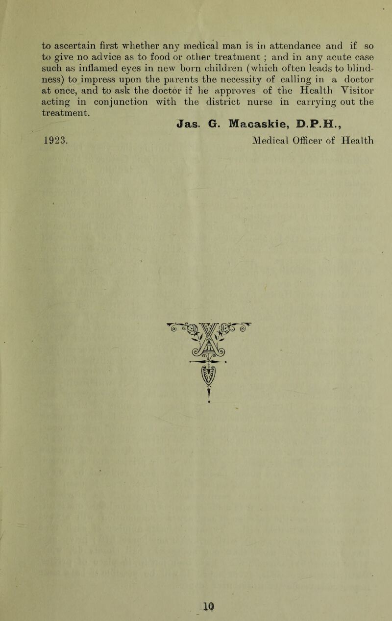 to ascertain first whether any medical man is in attendance and if so to give no advice as to food or other treatment; and in any acute case such as inflamed eyes in new born children (which often leads to blind- ness) to impress upon the parents the necessity of calling in a doctor at once, and to ask the doctor if he approves of the Health Visitor acting in conjunction with the district nurse in carrying out the treatment. Jas. G. Macaskie, 1923. Medical Officer of Health