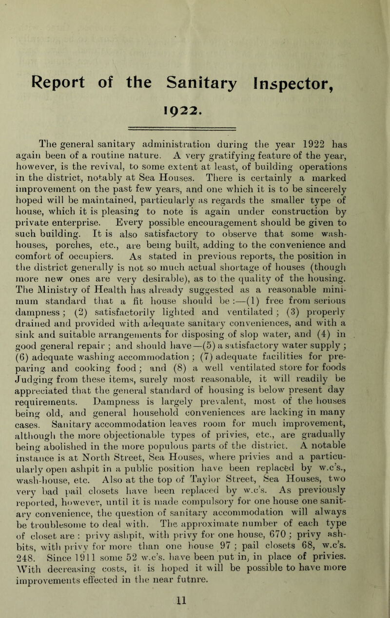 Report of the Sanitary Inspector, 1922. The general sanitary administration during tlie year 1922 has again been of a routine nature. A very gratifying feature of the year, however, is the revival, to some extent at least, of building operations in the district, notably at Sea Houses. Tliere is certainly a marked improvement on the past few years, and one v/hich it is to be sincerely hoped will be maintained, particularly as regards the smaller type of house, which it is pleasing to note is again under construction by private enterprise. Every possible encouragement should be given to such building. It is also satisfactory to observe that some wash- houses, porches, etc., are being built, adding to the convenience and comfort of occupiers. As stated in previous reports, the position in the district generally is not so much actual shortage of houses (though more new ones are very desirable), as to the quality of the housing. The Ministry of Health has already suggested as a rea.sonable mini- mum standard that a fit house should be :—(1) free from serious dampness; (2) satisfactorily lighted and ventilated ; (3) properly drained and provided with adequate sanitary conveniences, and with a sink and suitable arrangements for disposing of slop water, and (4) in good general repair ; and should have—(5) a satisfactory water supply ; (6) adequate washing accommodation ; (7) adequate facilities for pre- paring and cooking food ; and (8) a well ventilated store for foods Judging from these items, surely most reasonable, it will readily be appreciated that the general standard of housing is below present day requirements. Dampness is largely prevalent, most of the houses being old, and general household conveniences are lacking in many cases. Sanitary accommodation leaves room for much improvement, although the more objectionable types of privies, etc., are gradually being abolished in the more populous parts of the district. A notable instance is at North Street, Sea Houses, where privies and a particu- ularly open ashpit in a public position have been replaced by w.c’s., wash-house, etc. Also at the top of Tayloi- Street, Sea Houses, two very bad pail closets have been replaced by w.c’s. As previously reported, however, until it is made compulsory for one house one sanit- ary convenience, the question of sanitary accommodation will always be troublesome to deal with. The approximate number of each type of closet are : privy ashpit, with privy for one house, 670 ; privy ash- bits, with privy for more than one house 97 ; pail closets 68, w.c’s. 248. Since 1911 some 52 w.c’s. have been put in, in place of privies. With decreasing costs, it. is hoped it will be possible to have more improvements effected in the near futnre.
