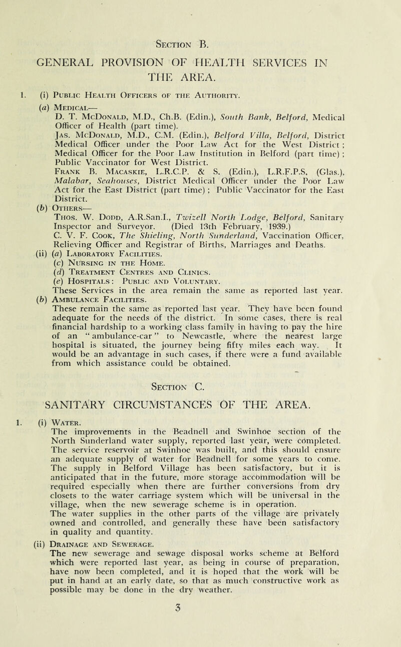 GENERAL PROVISION OF PIEALTH SERVICES IN THE AREA. 1. (i) Public Health Officers of the Authority. («) Medical— D. T. McDonald, M.D., Ch.B. (Edin.), South Bank, Belford, Medical Officer of Health (part time). Jas. McDonald, M.D., C.M. (Edin.), Belford Villa, Belford, District Medical Officer under the Poor Law Act for the West District ; Medical Officer for the Poor Law Institution in Belford (part time) ; Public Vaccinator for West District. Frank B. Macaskie, L.R.C.P. & S. (Edin.), L.R.F.P.S, (Glas.), Malabar, Seahouses, District Medical Officer under the Poor Law Act for the East District (part time) ; Public Vaccinator for the East District. (b) Others— Thos. W. Dodd, A.R.San.L, Twizell North Lodge, Belford, Sanitary Inspector and Surveyor. (Died 13th February, 1939.) C. V. F. Cook, The Shieling, North Sunderland, Vaccination Officer, Relieving Officer and Registrar of Births, Marriages and Deaths. (ii) {a) Laboratory Facilities. (c) Nursing in the Home. {d) Treatment Centres and Clinics. (e) Hospitals : Public and Voluntary. These Services in the area remain the same as reported last year. (b) Ambulance Facilities. These remain the same as reported last year. They have been found adequate for the needs of the district. In some cases, there is real financial hardship to a working class family in having to pay the hire of an “ ambulance-car ” to Newcastle, where the nearest large hospital is situated, the journey being fifty miles each way. It would be an advantage in such cases, if there were a fund available from which assistance could be obtained. Section C. SANITARY CIRCUMSTANCES OF THE AREA. 1. (i) Water. The improvements in the Beadnell and Swinhoe section of the North Sunderland water supply, reported last year, were cdmpleted. The service reservoir at Swinhoe was built, and this should ensure an adequate supply of water for Beadnell for some years to come. The supply in Belford Village has been satisfactory, but it is anticipated that in the future, more storage accommodation will be required especially when there are further conversions from dry closets to the water carriage system Which will be Universal in the village, when the new sewerage scheme is in operation. The water supplies in the other parts of the village are privately owned and controlled, and generally these have been satisfactory in quality and quantity. (ii) Drainage and Sewerage. The new sewerage and sewage disposal works scheme at Belford which were reported last year, as being in course of preparation, have now been completed, and it is hoped that the work will be put in hand at an early date, so that as much constructive work as possible may be done in the dry weather.