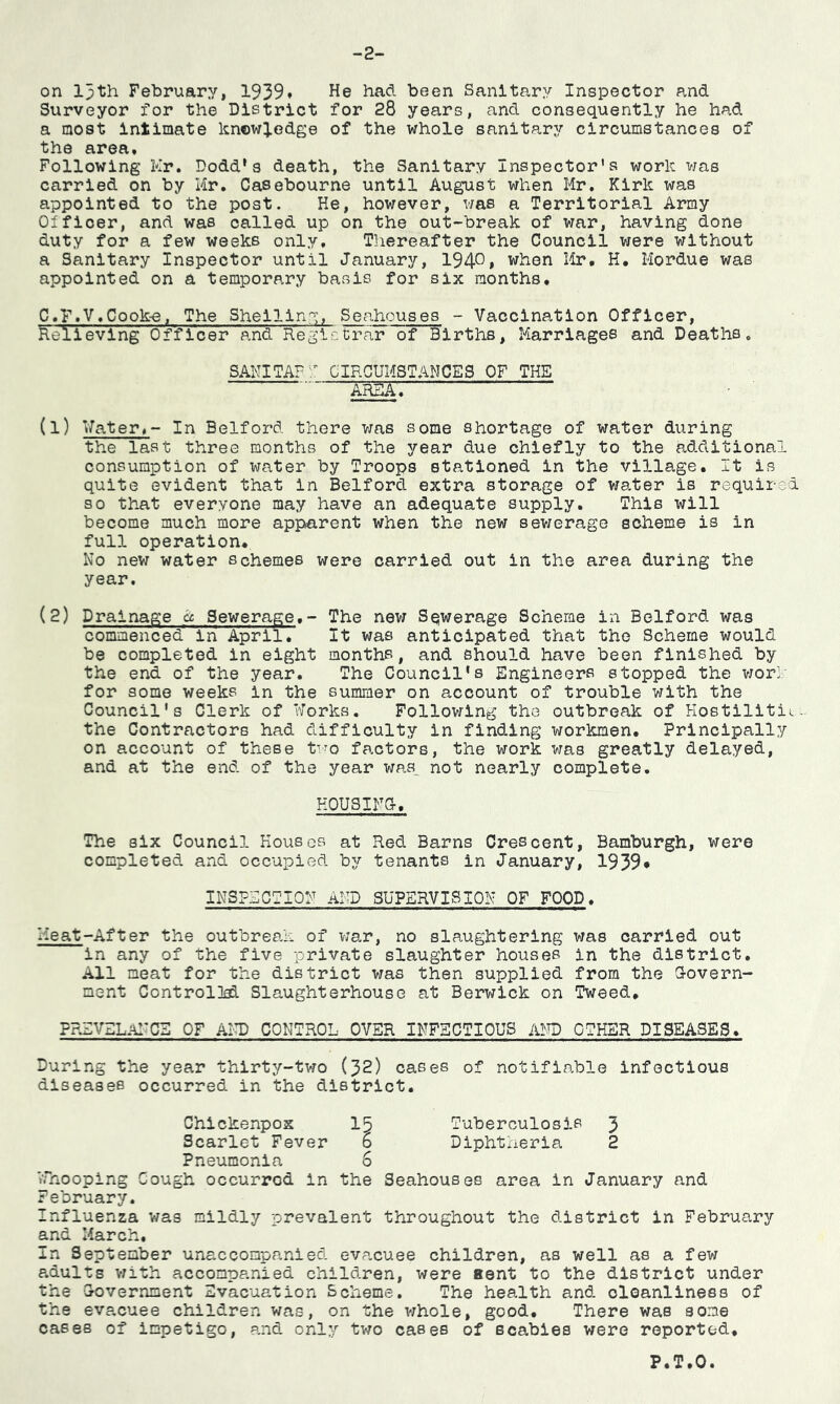 -2- on 13th February, 1939* He had been Sanitary Inspector and Surveyor for the District for 28 years, and consequently he had a most intimate knowledge of the whole sanitary circumstances of the area. Following Hr. Dodd’s death, the Sanitary Inspector's work was carried on by Mr. Casebourne until August when Mr. Kirk was appointed to the post. He, however, was a Territorial Army Olfioer, and was called up on the out-break of war, having done duty for a few weeks only. Thereafter the Council were without a Sanitary Inspector until January, 194°» when Mr. H. Mordue was appointed on a temporary basis for six months. C.F.V.Cooke, The Shelling, Seahouses - Vaccination Officer, Relieving Officer and Registrar of Births, Marriages and Deaths. SANITAFT CIRCUMSTANCES OF THE ame. (1) Water.- In Bedford there was some shortage of water during the last three months of the year due chiefly to the additional consumption of water by Troops stationed in the village. It is quite evident that in Bedford extra storage of water is required so that everyone may have an adequate supply. This will become much more apparent when the new sewerage scheme is in full operation. No new water schemes were carried out in the area during the year. (2) Drainage a Sewerage.- The new Sqwerage Scheme in Belford was commenced in April. It was anticipated that the Scheme would be completed in eight months, and should have been finished by the end of the year. The Council's Engineers stopped the work for some weeks in the summer on account of trouble with the Council's Clerk of Works. Following the outbreak of Hostilititu the Contractors had difficulty in finding workmen. Principally on account of these two factors, the work was greatly delayed, and at the end of the year was not nearly complete. HOUSING, The six Council Houses at Red Barns Crescent, Bamburgh, were completed and occupied by tenants in January, 1939* INSPECTION AND SUPERVISION OF FOOD, Heat-After the outbreak of war, no slaughtering was carried out in any of the five private slaughter houses in the district. All meat for the district was then supplied from the Govern- ment Controlled Slaughterhouse at Berwick on Tweed. PRZVZLANCE OF AND CONTROL OVER INFECTIOUS AND OTHER DISEASES. During the year thirty-two (32) cases of notifiable infectious diseases occurred in the district. Chickenpox 15 Tuberculosis 3 Scarlet Fever b Diphtheria 2 Pneumonia 6 Whooping Cough occurred in the Seahouses area in January and February. Influenza was mildly prevalent throughout the district in February and March. In September unaccompanied evacuee children, as well as a few adults with accompanied children, were aent to the district under the Government Evacuation Scheme. The health and oloanliness of the evacuee children was, on the whole, good. There was some cases of impetigo, and only two cases of scabies were reported. P.T.O.