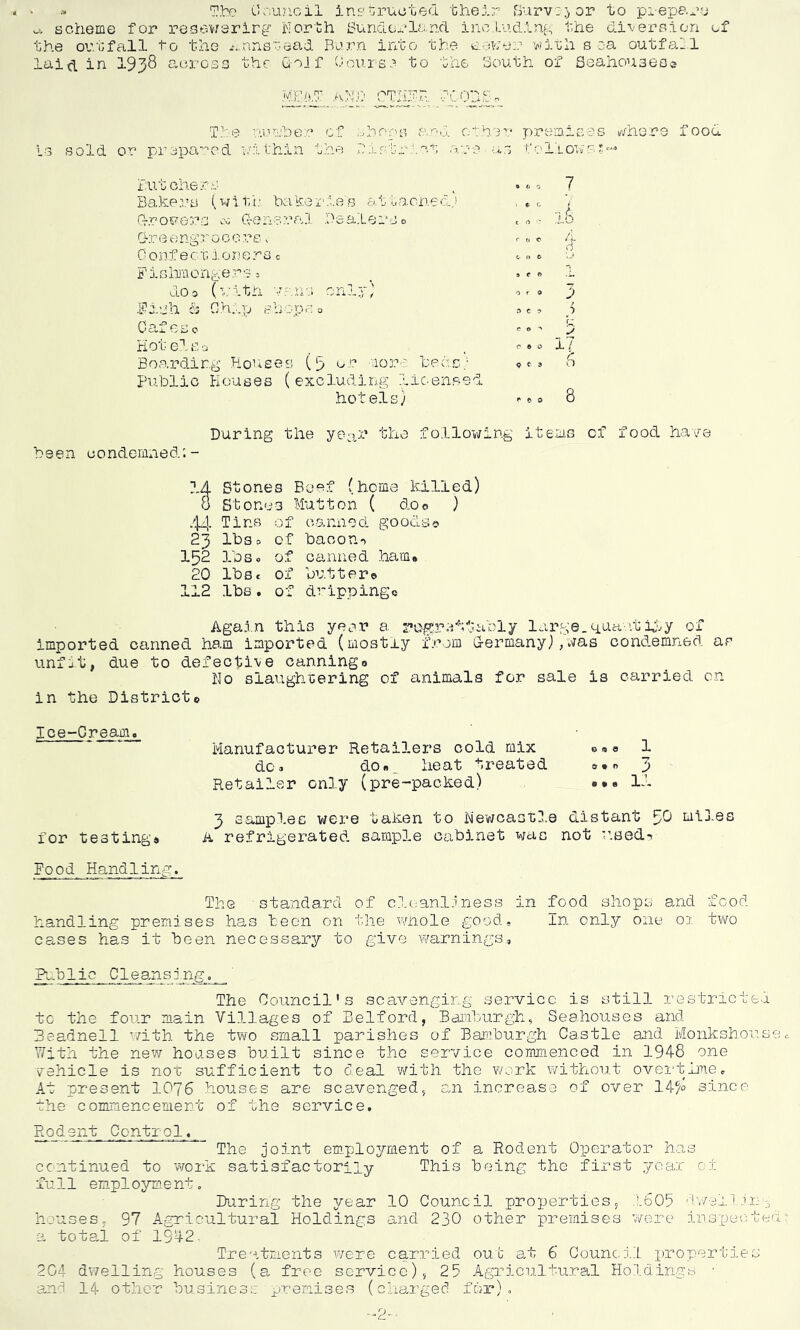 » The Council instructed their Survey or to prepare u, scheme for resewerirg North Sunder la. nd including the diversion of the outfall to the ^nnetead Burn into the eouye with s ea outfall laid in 1938 across the Coif Course to the South of Seahou3eo© MRAT A|D OTHFR TOO sold or prepared number of shoos and. other premises whero food :! thin the district are us follows*— Butchers Bakers (with bakeries attached,J (rrouers 00 General Dealers 0 Oreengro c 0 re< Confectloners0 Fishmongers» do a (with y.nns only; F113 h & 0 h ip s h op f, o Oafeso Hot els. a Boarding Houses (5 or more bees/ Public Houses (excluding licensed hotels,; t o  roc -> ft fr coo c C' 3 9 /) C > 17 6 During the year the following items of food have been condemned:- 14 Stom ss Beef (heme killed) 8 Store S3 Mutton ( do© ) 44 Tins of canned goods? 23 lbs 0 of bacon-* 152 lb s. Of canned ham* 20 lb a* of butter© n “» 0 Ju_u<— lbs. of dripping© Again this year a regrettably large_quartity of imported canned ham imported (mostly from Germany),was condemned as unfit, due to defective canning** No slaughtering of animals for sale is carried on in the District© Ice-Cream. Manufacturer Retailers cold mix do* do»^ heat treated Retailer only (pre-packed) © <a © o • o 0*6 l 3 ll 3 samples were taken to Newcastle distant 30 mi3.es for testing# A refrigerated sample cabinet was not used-. Food Handling. The standard of cleanliness in food shops and food handling premises has been on the whole good. In only one 01 two cases has it been necessary to give warnings. Public Cleansing. The Council's scavenging service is still restricts tc the four main Villages of Belford, Bamburgh, Seahouses and Beadnell with the two small parishes of Bamburgh Castle and Monkshou With the new houses built since the service commenced in 3.948 one vehicle is nor sufficient to deal with the work without overtime. At present 1078 houses are scavenged, an increase of over 14?° since the commencement of the service. Rodent Control, The joint employment of a Rodent Operator has continued to work satisfactorily This being the first year 0i full employment. During the year 10 Council properties, .'.605 dwell in houses, 97 Agricultural Holdings and 230 other premises were inspect a total of 1942. Treatments were carried out at 6 Council properties 204 dwelling houses (a free service), 25 Agricultural Holdings • and 14 other business premises (charged for).