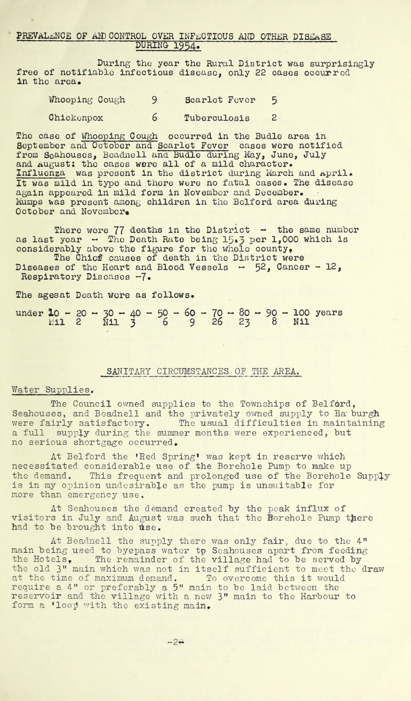 PREVALENCE OF AM) CONTROL OVER INFECTIOUS AND OTHER DISEASE PARING- 19547 During the year the Rural District was surprisingly free of notifiable infectious disease, only 22 cases occurred in the area. i Whooping Cough 9 Scarlet Fever 5 Chickonpox 6 Tuberculosis 2 The case of Whooping Cough occurred in the Budle area in September and October and Scarlet Fever cases were notified from Se&houses, Beadnell and Budle during May, June, July and August: the cases were all of a mild character* Influenza was present in the district during March and Aprils It was mild in type and there were no fatal cases* The disease again appeared in mild form in November and December* Mumps was present among children in the Bclford area during October and November* There were 77 deaths in the District - the same number as last year — The Death Rate being 15*3 Per 1*000 which is considerably above the figure for the whole county. The Chief causes of death in the District were Diseases of the Heart and Blood Vessels — 52, Cancer - 12, Respiratory Diseases “7* The agesat Death were as follows* under 10 - 20 ~ 30 ~ 40 ~ 50 - 60 - 70 - 80 - 90 - 100 years Nil 2 Nil 3 6 9 26 23 8 Nil SANITARY CIRCUMSTANCES OF THE AREA. Water Supplies, The Council owned supplies to the Townships of Bedford, Seahouses, and Beadnell and the privately owned supply to Ba‘ burgh were fairly satisfactory. The usual difficulties in maintaining a full supply during the summer months were experienced, but no serious shortgage occurred. At Belford the 'led Spring1 was kept in reserve which necessitated considerable use of the Borehole Pump to make up the demand. This frequent and prolonged use of the Borehole Supply is in my opinion undesirable as the pump is unsuitable for more than emergency use. At Seahouses the demand created by the peak influx of visitors in July and August was such that the Borehole Pump tjiere had to be brought into use. At Beadnell the supply there was only fair, due to the 4 main being used to byepass water tp Seahouses apart from feeding the Hotels9 The remainder of the village had to be served by the old 3 main which was not in itself sufficient to meet the draw at the time of maximum demand. To overcome this it would require a 4 or preferably a 5 main to be laid between the reservoir and the village with a new 3 main to the Harbour to form a ' loo]3 with the existing main. -2a