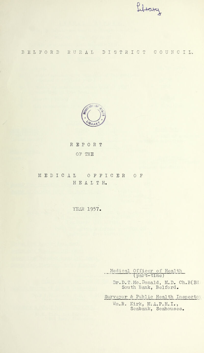 BELFORD RURAL BISTRIGT COUNCIL, REPORT OP THE MEDICAL OFFICER OF HEALTH, YE/iR 1957. Medical Officer of Health Tp art-time) Dr.D.T,Me,Donald, M.D. Ch.B(Ed, South Bank, Bedford. Surveyor & Pijihlic Health Inspectoi Um.R. Kirk, M,A,P.H.I., Seahank, Seahouses.