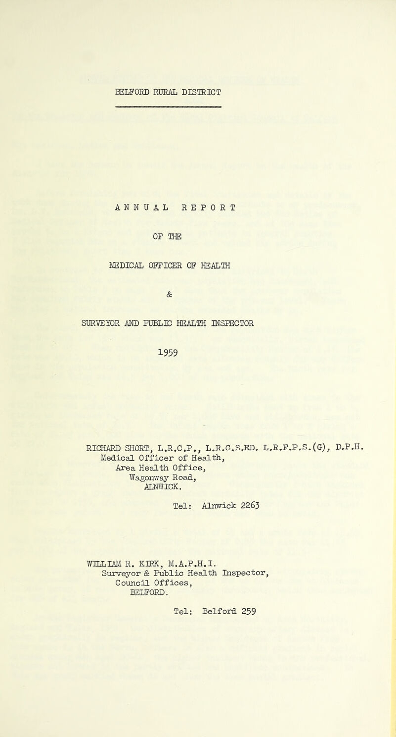 ANNUAL REPORT OP THE MEDICAL OPPICER OP HEALTH & SURYEIOR AND PUBLIC HEALTH INSPECTOR 1959 RICHARD SHORT, L.R.C.P., L.R.C.S.ED. Medical Officer of Health, Area Health Office, Wagonway Road, ALNITICK. L,R,P,P,S.(G), D.P.H. Tel; Alnwick 2263 WILLIAM R. KIRK, M.A.P.H.I, Surveyor Public Health Inspector, Council Offices, EELPORD. Tel: Belford 239