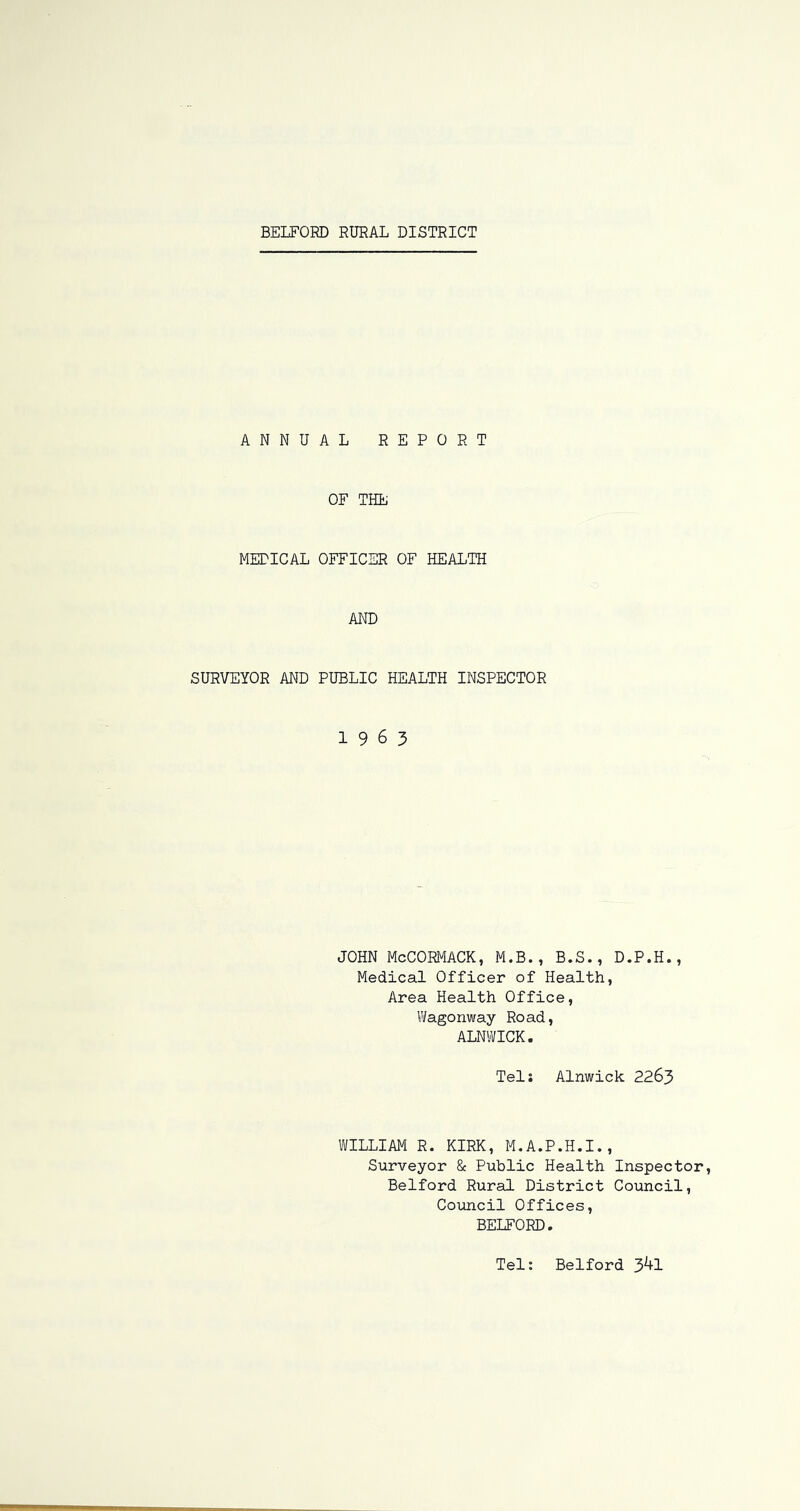 ANNUAL REPORT OF THE METICAL OFFICER OF HEALTH AND SURVEYOR AND PUBLIC HEALTH INSPECTOR 1963 JOHN McCORMACK, M.B., B.S., D.P.H., Medical Officer of Health, Area Health Office, Wagonway Road, ALNWICK. Tels Alnwick 2265 WILLIAM R. KIRK, M.A.P.H.I., Surveyor & Public Health Inspector, Bedford Rural District Council, Council Offices, BEIEORD. Tel: Bedford 3^1