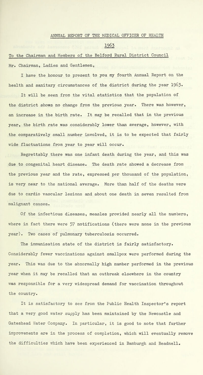 1963 To the Chairman and Members of the Belford Rural District Council Mr. Chairman, Ladies and Gentlemen, I have the honour to present to you my fourth Annual Report on the health and sanitary circumstances of the district during the year 19^3* It will be seen from the vital statistics that the population of the district shows no change from the previous year. There was however, an increase in the birth rate. It may be recalled that in the previous year, the birth rate was considerably lower than average, however, with the comparatively small number involved, it is to be expected that fairly wide fluctuations from year to year will occur. Regrettably there was one infant death during the year, and this was due to congenital heart disease. The death rate showed a decrease from the previous year and the rate, expressed per thousand of the population, is very near to the national average. More than half of the deaths were due to cardio vascular lesions and about one death in seven resulted from malignant causes. Of the infectious diseases, measles provided nearly all the numbers, v/here in fact there were 37 notifications (there were none in the previous year). Two cases of pulmonary tuberculosis occurred. The immunisation state of the district is fairly satisfactory. Considerably fewer vaccinations against smallpox were performed during the year. This was due to the abnormally high number performed in the previous year when it may be recalled that an outbreak elsewhere in the country was responsible for a very v/idespread demand for vaccination throughout the country. It is satisfactory to see from the Public Health Inspector's report that a very good v/ater supply has been maintained by the Newcastle and Gateshead Water Company. In particular, it is good to note that further improvements are in the process of completion, which will eventually remove the difficulties which have been experienced in Hamburgh and Beadnell.