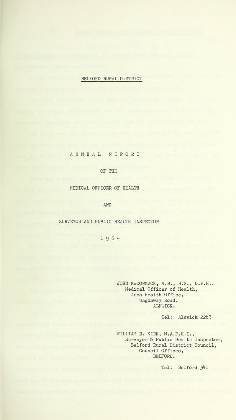 ANNUAL REPORT OF THE MEDICAL OFFICER OF HEALTH AND SURVEYOR AND PUBLIC HEALTH INSPECTOR 19 6 4 JOHN McCORMACK, M.B., B.S., D.P.H., Medical Officer of Health, Area Health Office, Wagonway Road, ALNWICK. Tel: Alnwick 2263 WILLIAM R. KIRK, M.A.P.H.I., Surveyor & Public Health Inspector, Belford Rural District Council, Council Offices, BELFORD. Tel: Belford 341