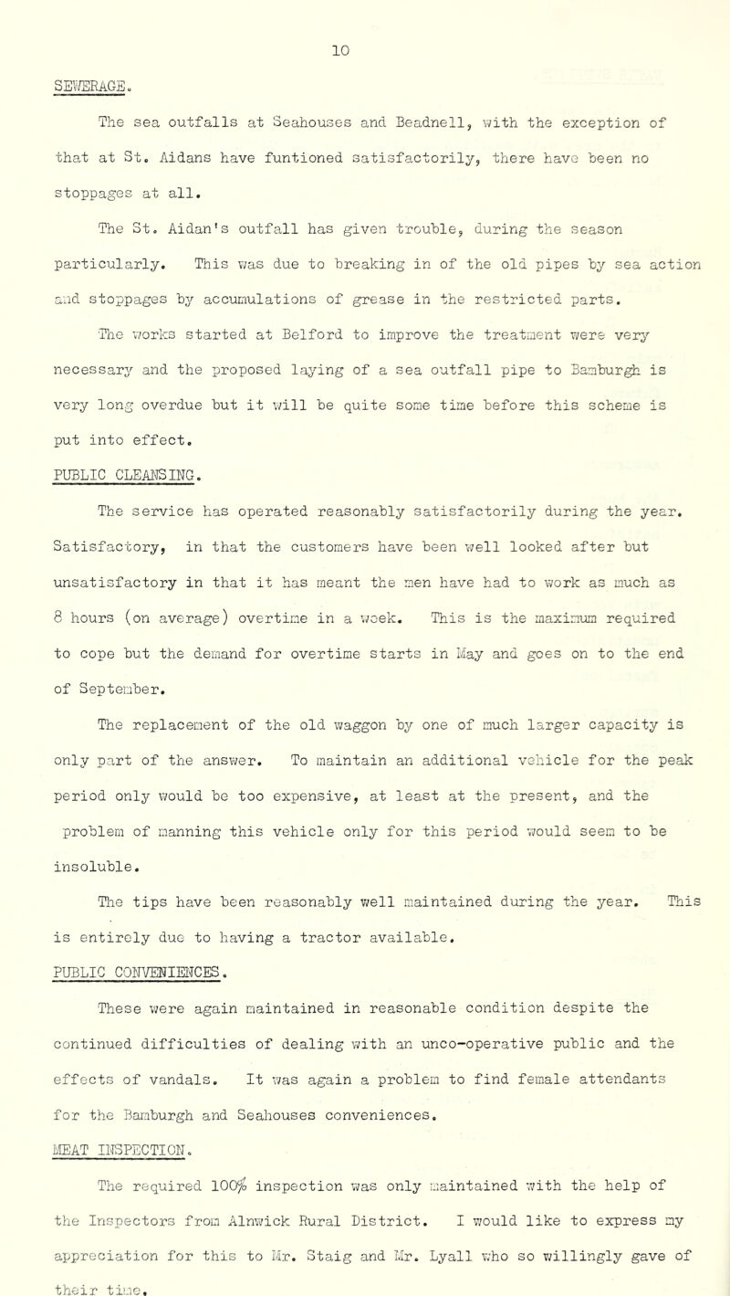 SEWERAGE. The sea outfalls at Seahouses and Beadnell, with the exception of that at St. Aidans have funtioned satisfactorily, there have been no stoppages at all. The St. Aldan's outfall has given trouble, during the season particularly. This was due to breaking in of the old pipes by sea action and stoppages by accumulations of grease in the restricted parts. The works started at Belford to improve the treatment were very necessary and the proposed laying of a sea outfall pipe to Bamburgh is very long overdue but it will be quite some time before this scheme is put into effect. PUBLIC CLEANSING. The service has operated reasonably satisfactorily during the year. Satisfactory, in that the customers have been well looked after but unsatisfactory in that it has meant the men have had to work as much as 8 hours (on average) overtime in a week. This is the maximum required to cope but the demand for overtime starts in May and goes on to the end of September. The replacement of the old waggon by one of much larger capacity is only part of the answer. To maintain an additional vehicle for the peak period only would be too expensive, at least at the present, and the problem of manning this vehicle only for this period would seem to be insoluble. The tips have been reasonably well maintained during the year. This is entirely due to having a tractor available. PUBLIC CONVENIENCES. These were again maintained in reasonable condition despite the continued difficulties of dealing with an unco-operative public and the effects of vandals. It was again a problem to find female attendants for the Bamburgh and Seahouses conveniences. MEAT INSPECTION. The required 100% inspection was only maintained with the help of the Inspectors from Alnwick Rural District. I would like to express my appreciation for this to Mr. Staig and Mr. Lyall who so willingly gave of their time.