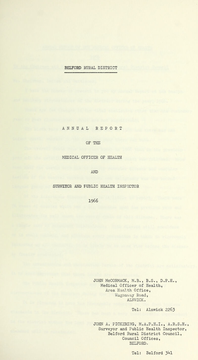 ANNUAL REPORT OF THE MEDICAL OFFICER OF HEALTH AND SURVEICR AND PUBLIC HEALTH INSPECTOR 1966 JOHN McCORMACK, M.B., B.S., D.P.H., Medical Officer of Health, Area Health Office, V/agonway Road, ALMVICK. Tel: Alnwick 2263 JOHN A. PICKERING, M.A.P.H.I., A.R.S.H Surveyor and Public Health Inspector Belford Rural District Coimcil, Council Offices, BELFORD o Tel: Belford